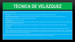 TÉCNICA DE VELÁZQUEZ
Las características más peculiares y representativas de la pintura de Velázquez son:Gran genio del arte español fue un supremo retratista que abarcó todos los géneros pictóricos, cuadro
religioso, fábula, bodegón y paisaje.
• Naturalismo: Su arte se apoya en una realidad más sentida que observada (no sólo refleja las cualidades táctiles sino su entidad visual).
• Contrarresta figuras y acciones: Armoniza las contraposiciones mediante nexos ideológicos. Con un concepto que funde dos escenas y las relaciona íntimamente.
• Retratista: Individualización de las figuras. Captación psicológica de los personajes.
• Perspectiva Aérea: Gran sentido de la profundidad.
• Preocupación por la luz: Inicialmente tenebrista pero más tarde le interesan los espacios más iluminados. A medida que avanza su estilo conjuga luz y color haciendo surgir la
mancha que va sustituyendo a los perfiles nítidos.
• Libertad creadora: Precisión rigurosa, pero desarrolla su profesión con plena libertad frente a la mayoría de los artistas que estaban sometidos a múltiples limitaciones.
• Profundidad.
• Pintura "alla prima", es decir, sin realización de bocetos. Por ello, las correcciones las hacía sobre la marcha y se nota en los numerosos "arrepentimientos" en sus cuadros.
• Colores: Sobre la preparación Velázquez traza las líneas esenciales de las figuras, pocas y muy esquemáticas. Sobre estas líneas esenciales aplica el color en una paleta poco
variada en pigmentos básicos, pero muy rica en resultados gracias a la variedad de mezclas. Utiliza sobre todo azurita, laca orgánica roja, bermellón de mercurio, blanco de plomo,
amarillo de plomo, negro orgánico, esmalte y óxido de hierro marrón.
La técnica de Velázquez se va deshaciendo con los años. Desde las pinceladas empastadas y bien trabadas unas con otras de los primeros años sevillanos, va pasando, sobre todo a
partir de la mitad de los años treinta, a pinceladas cada vez más ligeras y transparentes, menos cargadas de pintura y con más aglutinante.
 