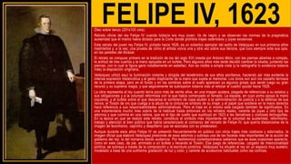 FELIPE IV, 1623
Óleo sobre lienzo (201x103 cms).
Retrato oficial del rey Felipe IV cuando todavía era muy joven. Va de negro y se observan las normas de la pragmática
austeridad que él mismo había dictado para la Corte donde prohibía trajes ostentosos y joyas excesivas.
Este retrato del joven rey Felipe IV, pintado hacia 1626, es un soberbio ejemplar del estilo de Velázquez en sus primeros años
madrileños y, a la vez, una prueba de cómo el artista volvía una y otra vez sobre sus lienzos, que tuvo siempre ante sus ojos,
en las paredes del Alcázar.
El retrato se compuso primero en la tradición de los del siglo XVI creada por Antonio Moro, con las piernas abiertas a compás,
la actitud de tres cuartos y la mano apoyada en un bufete. Pero algunos años más tarde decidió cambiar la silueta, juntando las
piernas, con lo cual la figura ganó notablemente en esbeltez. Aún es visible a simple vista (y la radiografía lo evidencia todavía
más) la disposición originaria.
Velázquez utilizó aquí la iluminación violenta y dirigida del tenebrismo de sus años sevillanos, haciendo así más evidente la
intensa expresión melancólica y el gesto displicente de la mano que sujeta el memorial. Los tonos son aún los castaño terrosos
de la primera etapa, pero en el fondo y en las sombras sobre el suelo aparecen ya algunos grises que serán luego su gran
recurso y su suprema magia, y que seguramente se subrayaron todavía más al retocar el cuadro quizás hacia 1629.
La obra representa al rey cuando tenía poco más de veinte años, en una imagen austera, plagada de referencias a su estatus y
sus obligaciones y a la voluntad reformista con la que había comenzado el reinado. La espada, en cuyo pomo apoya la mano
izquierda, y el bufete sobre el que descansa el sombrero de copa aluden a la administración de justicia y a la defensa de sus
reinos; el Toisón de oro que cuelga a la altura de la cintura es símbolo de su linaje; y el papel que sostiene en la mano derecha
hace referencia a sus responsabilidades administrativas. Pero el traje en sí mismo está cargado también de significados. Es
una indumentaria mucho más sobria de la habitual hasta entonces en los retratos reales, carente de joyas y otro tipo de
adornos y que culmina en una valona, que es el tipo de cuello que sustituyó en 1623 a las llamativas y costosas lechuguillas.
En la época en que se realizó este retrato, constituía el símbolo más importante de la voluntad de austeridad, reformismo,
trabajo y atención al bien público que había caracterizado el comienzo del reinado de Felipe IV, que quería distanciarse de la
imagen de favoritismo, capricho y despilfarro que se asociaba con su predecesor.
Aunque durante esos años Felipe IV se presentó frecuentemente en público con otros trajes más costosos y adornados, la
imagen oficial que elaboró Velázquez prescinde de esos adornos y subraya una de las facetas más importantes de la acción de
gobierno del rey: la del monarca dando audiencia. Por testimonios contemporáneos sabemos que es esas ocasiones aparecía,
como en este caso, de pie, arrimado a un bufete y llevando el Toisón. Ese juego de referencias, cargado de intencionalidad
política, se subraya a través de la composición y la escritura pictórica. Velázquez ha situado al rey en un espacio muy austero,
modelado a base de una sutilísima gradación de luz y color, y carente de accesorios habituales como las cortinas.
 
