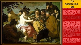 LOS
BORRACHOS,
1628
Oleo sobre lienzo, 165X225 cms.
Situado ya al aire libre y con una paleta
más clara que la sevillana, mantiene
todavía una iluminación de carácter
tenebrista, por lo intensa, el pintor afronta
el tema de una manera directa
Interpreta el mito desde la más rigurosa
cotidianeidad. En esta obra aun perduran
las gamas de color de la época sevillana,
pero ya se impone la luz exterior, el aire
libre.
Los personajes del cuadro son los mismos
tipos populares de los bodegones
sevillanos. Gentes pobres que encuentran
en el vino el remedio para olvidar sus
angustias y preocupaciones. La alegría del
vino se expresa con inmediata fuerza
comunicativa por lo intensa. El pintor
afronta el tema de una manera directa,
elemental y casi ruda. Hay alegría en los
rostros, mucha moderación en Baco, que
ofrece su cuerpo semidesnudo para
acreditar su condición divina.
En este cuadro se representa al dios del
vino, Baco, rodeado de personajes
variopintos. Pero no hay nada de orgía; se
bebe, más con llaneza.
Velázquez hace una interpretación del mito
con un toque de ironía, Baco aparece
sentado sobre un tonel coronando a un
muchacho, mientras él mismo es coronado
por otro muchacho semidesnudo.
 