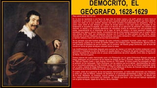 DEMÓCRITO, EL
GEÓGRAFO, 1628-1629
Óleo sobre lienzo, 98 x 81 cm.
En la obra se representa a una figura de algo más de medio cuerpo y de perfil, girado el rostro hacia el
espectador al que sonríe a la vez que con la mano izquierda señala al globo terráqueo que tiene delante,
sobre una mesa en la que también reposan dos libros cerrados encuadernados en pergamino. Viste un
jubón negro sobre el que destaca una valona de encaje blanco y una capa rojiza que recogida en los
antebrazos le envuelve la espalda. En cuanto a la técnica de su ejecución se advierten dos maneras muy
distintas: el vestido y los restantes elementos de naturaleza muerta se resuelven con una pincelada muy
prieta, especialmente en el tratamiento de la capa, en tanto la cabeza y la mano aparecen tratadas con
pincelada muy ligera y factura líquida, circunstancia que la crítica explica suponiendo que el cuadro habría
sido pintado hacia 1628, por semejanzas técnicas con El triunfo de Baco pintado en esa fecha, siendo
retocado por el propio Velázquez en fecha posterior, que podría retrasarse a 1640, cuando habría procedido
a repintar cabeza y mano con una técnica más evolucionada
Se ha pensado que este hombre delgado de rostro ordinario y expresión bromista, jubón negro y cuello de
encaje blanco, pudiera ser el retrato de Galileo Galilei o de Cristóbal Colón. Recientemente, algunos críticos
han avanzado la hipótesis de que se tratara, por el contrario, del filósofo griego Demócrito, que se burla del
mundo en forma de globo terráqueo colocado sobre la mesa.
Las modificaciones introducidas después para suavizar las manos y el rostro del hombre evidencian cuánto
interesaba a Velázquez la obra de Rubens en aquella época. La influencia del genial maestro flamenco del
Barroco resultaría tan evidente sólo en pocas obras posteriores del pintor español, entre ellas su figuración
de Marte, dios de la guerra.
Parece tratarse del cuadro mencionado como «Un Philosopho con Un globo Esttandose Riyendo original de
Diego Velázquez» en el inventario de los bienes de Gaspar de Haro y Guzmán, marqués del Carpio, tasado
en 1689 por Claudio Coello y José Jiménez Donoso en 1000 reales. El mismo cuadro fue entregado en 1692
al jardinero de los marqueses, Pedro Rodríguez, por los salarios que se le debían, describiéndose de nuevo
en un documento publicado por Pita Andrade como «Un retrato de una vara de un filósofo estándose riendo
con un globo, original de Diego Belázquez», En 1789 se hallaba en el Bureau de finanzas de Ruan, sede de
la prefectura de la Seine-Inférieure y de allí pasó al museo en 1886.
El cuadro, antes de la aparición de los documentos mencionados, ya había sido relacionado con Velázquez
(y antes con José de Ribera), tratando de identificar en el personaje representado a alguno de los bufones
de la corte. Weisbach, sin embargo, avanzó también la caracterización como Demócrito, «el filósofo que
ríe», tradicionalmente confrontado con Heráclito, «el filósofo que llora», a los que era habitual representar
con el globo terráqueo, objeto de su llanto y de su hilaridad.
• Óleo sobre lienzo, 98 x 81 cmÓleo sobre
lienzo, 98 x 81 cmSe ha pensado que este
hombre delgado de rostro ordinario y
expresión bromista, jubón negro y cuello de
encaje blanco, pudiera ser el retrato de
Galileo Galilei o de Cristóbal Colón.
Recientemente, algunos críticos han
avanzado la hipótesis de que se tratara, por el
contrario, del filósofo griego Demócrito, que
se burla del mundo en forma de globo
terráqueo colocado sobre la mesa.
• Las modificaciones introducidas después para
suavizar las manos y el rostro del hombre
evidencian cuánto interesaba a Velázquez la
obra de Rubens en aquella época. La
influencia del genial maestro flamenco del
Barroco resultaría tan evidente sólo en pocas
obras posteriores del pintor español, entre
ellas su figuración de Marte, dios de la
guerra.
 