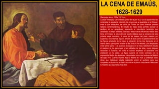 LA CENA DE EMAÚS,
1628-1629
Oleo sobre lienzo, 123 x 132´6 cm.,
Cuando Velázquez fue nombrado pintor del rey en 1623 tuvo la oportunidad de
contemplar la excelente colección de pintura que se guardaba en el Alcázar,
entre la que destacaban las obras de Tiziano así como diversos pintores
italianos contemporáneos. El estudio de estas obras permitió avanzar al
sevillano en su aprendizaje, superando el naturalismo tenebrista que
caracteriza su etapa sevillana. Gracias a estas nuevas influencias realiza esta
Cena en Emaús, la única obra de asunto religioso que se conserva de esta
primera etapa madrileña. A pesar de los deseos del joven maestro por
superarse, encontramos algunos errores de bulto como el apelotonamiento de
las figuras alrededor de la mesa, la ubicación de los dos discípulos en el
mismo plano - para poder mostrar al del fondo lo ha elevado y ha desplazado
al del primer plano - o la ausencia de espacio en la mesa. Satisfactorio resulta
el realismo de los personajes y las calidades de las telas, cuyos pliegues
recuerdan a Zurbarán, así como el colorido empleado al apreciarse una
ampliación en la paleta. La figura ausente de Cristo contrasta con la
expresividad de los dos apóstoles, interpretados como dos hombres del Madrid
del siglo XVII. Cuando Rubens llegó a Madrid en 1628 y contempló estas
obras que Velázquez estaba realizando animó al sevillano para que
completara su formación en Italia, la cuna de la pintura, adquiriendo Velázquez
la maestría que apuntaba años atrás.
 