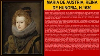 MARÍA DE AUSTRIA, REINA
DE HUNGRIA, H.1630
Óleo sobre lienzo 59,5 × 45,5 .
María de Austria (1606 a 1646) era hija del rey Felipe III de España y de su esposa Margarita de Austria,
hermana, pues, del siguiente rey, Felipe IV de España. Durante el reinado de este último, en 1631, María
contrajo matrimonio con Fernando III de Habsburgo que era rey de Hungría y de Bohemia y que sería más
tarde emperador de Alemania. Se casó por poderes en Madrid en 1630, y cuatro años después hizo su propia
contribución a esa larga historia de matrimonios entre familiares cuando dio a luz a una niña que acabaría
casándose con su tío Felipe IV.
Se trata de una obra muy lograda en que el autor capta perfectamente la psicología de la futura emperatriz. Tal
y como venía haciendo en retratos anteriores, Velázquez pinta sobre un fondo neutro para resaltar la figura.
Todo está tratado con gran calidad: el traje verdoso, la lechuguilla (indumentaria) gris y sobre todo el cabello,
realizado con gran esmero y detalle minucioso.
En 1630 el pintor Diego Velázquez se encontraba de viaje por Italia. Ya de regreso para España pasó los
últimos tres meses de ese año en la ciudad italiana de Nápoles y fue durante esa estancia cuando realizó el
retrato de María Ana de Austria, todavía infanta pues aún no había tenido lugar su casamiento con Fernando
III. El objeto de hacer este retrato era el de traérselo consigo para España y entregárselo a Felipe IV como
recuerdo de su hermana, a la que no volvería a ver. Desde la época del emperador Carlos I hubo la costumbre
de pintar retratos de parentela entre los reyes y sus allegados, en la mayoría de los casos como presentación
del personaje a otras personalidades, con motivo de futuras bodas o simplemente para recuerdo de familia.
Durante mucho tiempo se ha creído que este cuadro es el que cita Pacheco cuando, al tratar sobre el viaje de
su yerno a Italia, escribió que en Nápoles pintó un lindo retrato de la reina de Hungría, para traerlo a su
Majestad, lo que lo fecharía entre el 13 de agosto y el 18 de diciembre de 1630. Estaríamos, pues, ante una
obra fruto del deseo del rey de conservar recuerdo visual de la hermana a la que sabía no volvería a ver, y en
este sentido podría relacionarse con la multitud de retratos que se hicieron en las cortes europeas con objeto
de que los familiares alejados supieran de la evolución física de las personas queridas. Sin embargo, el
hallazgo de un documento fechado a finales de octubre de 1628 relacionado con el encargo a Velázquez de
retratos de varios miembros de la familia real (entre ellos el de la infanta María) ha arrojado dudas sobre la
datación de esta obra, y aunque esa noticia no aclara si realmente llegó a pintar los cuadros, lo cierto es que
los historiadores manejan ambas fechas y acuden a análisis estilísticos para decidirse por una o por otra. Esas
mismas dudas se mantienen respecto a la historia de este cuadro en las Colecciones Reales. Se ha pensado
que es el que se cita en el aposento de Velázquez a su muerte en 1660, pero la inexistencia de rastros
seguros en los inventarios hasta su ingreso en el Museo del Prado impide precisar nada que no sea
simplemente constatar que procede de la Colección Real.
 