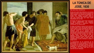 LA TÚNICA DE
JOSE, 1630
Óleo sobre lienzo, 223x250 cms.
El tema del cuadro hace referencia a una escena
bíblica en la que se narra como los hermanos de
José le venden a una caravana de ismaelitas, por
envidia. Para engañar a su padre matan un
carnero y con su sangre manchan la túnica de
José para hacerle creer que había muerto
despedazado por una fiera.
Pinceladas más ligeras, grupos mejor compuestos
de figuras semidesnudas, con magníficos
estudios anatómicos y expresando distintos
sentimientos, con colores claros.
El artista ha limitado el número de los hermanos
de José de diez a cinco. Dos de ellos muestran al
anciano padre la túnica manchada de sangre de
cabra para convencerlo de la muerte de su hijo
predilecto. Jacob, en un pequeño asiento
colocado sobre una alfombra, extiende los brazos
hacia delante, mostrando el dolor en su rostro. En
el lado opuesto, otro hermano de José, de
espaldas, parece hacer ademán de llorar,
llevándose las manos al rostro. Otros dos, apenas
indicados, destacan sobre un fondo liso, que
probablemente el pintor destinaba a ampliar el
paisaje vecino.
La representación de las reacciones de los
participantes en la cruel puesta en escena se
lleva a cabo con excepcional eficacia. La acción
se desarrolla en una amplia sala con pavimento
ajedrezado, un elemento frecuente en las obras
de Tintoretto y de Tizano, pero raro y en lo
esencial único en Velázquez.
 