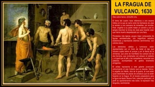 LA FRAGUA DE
VULCANO, 1630
Óleo sobre lienzo, 223x250 cms.
El tema del cuadro hace referencia a una escena
bíblica en la que se narra como los hermanos de José
le venden a una caravana de ismaelitas, por envidia.
Para engañar a su padre matan un carnero y con su
sangre manchan la túnica de José para hacerle creer
que había muerto despedazado por una fiera.
Pinceladas más ligeras, grupos mejor compuestos de
figuras semidesnudas, con magníficos estudios
anatómicos y expresando distintos sentimientos, con
colores claros.
Los elementos cálidos y luminosos están
representados por un trozo de metal al rojo que
Vulcano sujeta sobre el yunque y por la llama de la
chimenea, que pone de manifiesto los cuerpos de los
dos herreros, que contemplan con estupor al visitante
y, al igual que el jefe y los compañeros, escuchan sus
palabras, acompañadas de gestos levemente
arrogantes.
El artista representa a este galante jovenzuelo
comunicando al cojo Vulcano que su esposa, Venus,
lo engaña con Marte, dios de la guerra, al cual están
quizá destinadas las piezas de armadura que se están
forjando en la fragua. En el boceto preparatorio para
la figura de Apolo (Nueva York, colección particular), el
perfil es aparentemente más dulce, la expresión más
lánguida y sentimental.
 