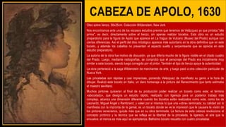 CABEZA DE APOLO, 1630
Oleo sobre lienzo, 36x25cm. Colección Wildenstein, New Jork
Nos encontramos ante uno de los escasos estudios previos que tenemos de Velázquez ya que pintaba "alla
prima", es decir, directamente sobre el lienzo, sin apenas realizar bocetos. Esta obra es un estudio
preparatorio para la figura de Apolo que aparece en La fragua de Vulcano (Museo del Prado) aunque con
ciertas diferencias. Así el perfil del dios mitológico aparece más autoritario en la obra definitiva que en este
boceto, y además los cabellos no presentan el aspecto suelto y serpenteante que se aprecia en este
estudio preparatorio.
La autoría de la obra fue motivo de discusión, ya que difería mucho de la figura visible en el citado cuadro
del Prado. Luego, mediante radiografías, se comprobó que el personaje del Prado era inicialmente muy
similar a este boceto, siendo luego corregido por el pintor. También el tipo de lienzo apoya la autenticidad.
La obra perteneció a la saga Wildenstein de marchantes de arte, y luego pasó a otra colección particular de
Nueva York.
Las pinceladas son rápidas y casi imprecisas, poniendo Velázquez de manifiesto su genio a la hora de
dibujar. Realizó este boceto en Italia, un claro homenaje a la pintura del Renacimiento que tanto estimaba
el maestro sevillano.
Muchos pintores quisieran al final de su producción poder realizar un boceto como este; el término
«abocetado», que designa un estudio rápido, realizado con ligereza para un posterior trabajo más
complejo, alcanza una dimensión diferente cuando los bocetos están realizados como este, como los de
Leonardo, Miguel Ángel o Rembrand, y valen por sí mismos lo que una «obra» terminada; su calidad así lo
manifiesta con la impronta de lo genial, es un boceto donde se ve la impresión que le causara la visión de
los pintores venecianos, quizás más que en su obra terminada. La factura de esta cabeza revoluciona el
concepto pictórico y la técnica que se refleja en la libertad de la pincelada, la ligereza, el aire que la
envuelve; el menos es más aquí se ejemplariza. Bellísimo boceto resuelto con cuatro pinceladas
 