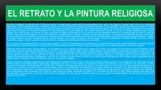 EL RETRATO Y LA PINTURA RELIGIOSA
No basta a Velázquez el parecido físico a la hora de efectuar un retrato; procura adentrarse en las profundidades de su alma y nos refleja su condición moral. A ello ha de añadirse el
papel social. Ante él comparecen reyes, funcionarios, bufones. Su misión consistirá en acreditar la existencia humana, en sus particulares resortes. Es el suyo por esencia un retrato
individual. Su gama es variadísima (busto, cuerpo entero, de interior, en paisaje, y ecuestre). Su oficio fundamental será retratar a la familia real. De Felipe IV poseemos una importante
serie, desde la juventud a la incipiente ancianidad. En todos resplandece una sobria elegancia. Esta sencilla campechanía es todo un don de la monarquía española, frente al orgullo
enfático de la corte francesa. Los últimos, de busto, nos ofrecen la imagen conmovedora de un rey vencido: toda una radiografía histórica. De la primera esposa de Felipe IV, Isabel de
Borbón, reflejó su esmerada elegancia. Pero no pudo escatimar a la segunda esposa, Mariana de Austria, todo su semblante adusto. Los retratos de los niños están llenos de ternura; pero
no puede haber falta de compromiso: son príncipes e infantes; de ahí los atributos que hablan de su futuro político; irradian simpatía y constituyen un prodigo de suntuosidad en la paleta.
El encargo oficial es ya menos importante que el personal concepto de la pintura del maestro. También ejecutó retratos de eclesiásticos. Retratista también de nobles, literatos,
funcionarios, artistas… Menor ocupación en el campo femenino, de algunas damas desearíamos conocer su identidad
En los cuadros de este admirable pintor no solo quedan trazadas la crónica, la indumentaria o las costumbres de un período histórico, también quedan plasmados los motivos religiosos
demandados por la sociedad creyente de la época. Entre sus obras aparecen personajes bíblicos, santos y escenas propias de una historia de piedad, de una historia sagrada.
Velázquez realizó pocos lienzos de tema religioso, si se considera que es la ocupación habitual de los pintores de la época; pero pártase del hecho de que la corte le dedicaba a otros
menesteres. Lejos de Velázquez todo énfasis oratorio. Eso es lo que ha hecho pensar a algún crítico en frialdad religiosa. Hay impasibilidad, un deliberado apartarse del objeto. Pero es el
mismo criterio que el pintor mantiene respecto del retrato. Una responsable ortodoxia preside estas creaciones de tema religioso. Una moderación vigilada, donde la composición y los
colores aparecen sopesados con escrupulosidad de teólogo. Esta aparente falta de calor, es precisamente consecuencia de producir arte religioso para una minoría intelectual que no
necesita aspavientos para elevar su pensamiento. Una vez más el cliente ha de ser tenido en cuenta. Por la misma razón otros lienzos de tipo mitológico serían inasequibles para un
público ordinario. Velázquez es en todo momento el pintor de una clase muy escogida.
Algunos autores han planteado dudas sobre la propia religiosidad del maestro sevillano o sobre su interés por la pintura religiosa, dando de él una imagen de laica modernidad que poco
tendría de real en una España donde la Iglesia seguía celebrando autos de fe. La razón habría que buscarla en factores circunstanciales, como el hecho de que fuese pintor de corte,
ocupado principalmente en hacer retratos de la familia real, e historias o mitologías para decorar los palacios. Se podría pensar que si no pintó más cuadros religiosos es porque en la
Corte no se los pidieron. De hecho fueron otros sus clientes. Pero ello no quiere decir que Velázquez no se tomara interés por esas obras, que están entre las más complejas y
conmovedoras de su producción, o que fuera refractario a la observancia católica. Se sabe que mantenía buenas relaciones con legos devotos, que seguía las celebraciones religiosas y
que en Italia prefirió visitar el santuario de la Virgen en Loreto a pasar por Bolonia, importante foco artístico. En el inventario de sus bienes se citan cuadros religiosos (entre ellos quizá
estuviera este) y hasta relicarios, si bien solo poseía dos libros de teología. Así pues, aunque no podemos saber cuál era su grado de sinceridad religiosa, tampoco hay que suponerle una
excepción en su tiempo.
 