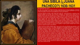 UNA SIBILA (¿JUANA
PACHECO?) 1630-1631
Óleo sobre lienzo 62 x 50 cm
En 1746, tras ser adquirido por Isabel de Farnesio, se describió como «la mujer de Velázquez», afirmación
discutida por López-Rey y otros, que no encuentran base documental para dicha identificación, por lo que
no esta comprobada en esta obra la personalidad de su mujer Juana Pacheco.
La primera referencia conocida a este retrato data de ese año, cuando se levantó el inventario de las
pinturas del palacio de La Granja. Allí se atribuyó a Velázquez, y se identificó con su misma mujer. Se
especifica también que lleva una tabla en la mano. El interés por vincular retratos anónimos con la
biografía de sus autores fue frecuente durante los siglos XVIII y XIX, y del mismo no se salvó Velázquez,
cuyo rostro, el de su mujer y el de sus hijas se quiso reconocer en varias de sus obras. El único retrato
uno de cuyos personajes se ha identificado sin duda con su padre Francisco. La comparación entre ambos
cuadros sugiere que, para realizar éste, utilizó un modelo diferente. En cualquier caso,
independientemente de que pueda estar basada en un personaje real, la pintura tiene un contenido que
trasciende el campo del retrato y apunta al género histórico. Los datos para la identificación de su tema
son la condición femenina del personaje, su colocación de perfil, su mirada fija al frente y el objeto que
porta. Se trata de una superficie plana de forma cuadrangular que generalmente se considera una tabla y
a veces se ha creído un lienzo. Lo sujeta con la izquierda, lo que le permite mantener libre la mano
derecha con objeto de escribir o pintar sobre él.
A falta de conocer el contexto originario para el que se hizo la obra, los elementos que aparecen en ella
sugieren que se trata de una de las sibilas, personajes de la mitología grecorromana a los que se
adjudicaban poderes adivinatorios, y que fueron adoptados por el pensamiento cristiano, que consideraba
que habían anticipado la llegada de Cristo. El objeto que porta estaría destinado a representar sus
premoniciones. Aunque a veces se ha identificado con una alegoría de la historia o de la pintura, éstas
suelen ser más explícitas, mientras que los elementos que contiene eran suficientes como para que
cualquiera pudiera relacionarla con una sibila. Aunque por lo general se representan con un soporte donde
escribir, hay casos en los que aparecen con un soporte pictórico, como una de las sibilas que se
representan en la Anunciación de Claudio Coello (Madrid, Convento de San Plácido), que aparece sin
turbante y sostiene un lienzo o tabla en el que está pintada una alegoría mariana. Las representaciones
de estos personajes habían sido relativamente frecuentes en el arte europeo desde el Renacimiento, y
formaban parte de uno de los ciclos pictóricos más famosos de Europa, la Capilla Sixtina. Fue un tema
común entre los pintores clasicistas italianos del siglo XVII, y existen magníficos ejemplares de mano de
Guido Reni, Guercino o Domenichino, que generalmente tienen en común la presencia de un turbante,
que ha de explicarse más como una suerte de tradición endógena que como una exigencia del tema. Por
su factura y su gama cromática, esta obra se relaciona con cuadros de Velázquez de principios de los
treinta, como La túnica de José
 