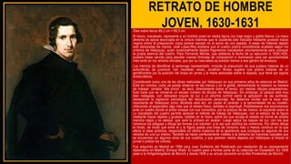 RETRATO DE HOMBRE
JOVEN, 1630-1631
Óleo sobre lienzo 89,2 cm × 69,5 cm
El lienzo, inacabado, representa a un hombre joven en media figura con traje negro y golilla blanca. La mano
derecha se apoya escorzada en la cintura mientras que la izquierda sólo indicada mediante gruesos trazos
negros sobre la preparación rojiza parece reposar en el pomo de una espada. A pesar de haberse dejado
solo esbozadas las manos, José López-Rey sostiene que el cuadro podría considerarse acabado según los
criterios de Velázquez, quien ocasionalmente dejaba fragmentos inacabados voluntariamente para subrayar
la propia esencia del cuadro. Para Fernando Marías, que adelanta la fecha de su ejecución a 1626-1630,
pudiera haber servido para estudiar nuevas fórmulas de composición e iluminación para ser aprovechadas
más tarde en los retratos oficiales, que por su naturaleza se prestan menos a ese género de ensayos.
Los intentos de identificar al personaje representado -incluida la presunción de que pudiera tratarse de un
autorretrato de juventud- han resultado vanos, Jonathan Brown sugiere que podría tratarse de un
gentilhombre por la posición del brazo en jarras y la mano esbozada sobre la espada, que tiene por signos
aristocráticos.
Considerada como una de las obras realizadas por Velázquez en sus primeros años de estancia en Madrid.
Está sin concluir, como se puede observar en las manos y en la golilla, demostrando el maestro su manera
de trabajar: pintaba "alla prima", es decir, directamente sobre el lienzo, sin realizar dibujos preparatorios.
Esto hace que se conserve un escaso número de dibujos de Velázquez. Sin embargo, la cabeza está muy
bien trabajada, con delicados toques de luz y un enorme control sobre la aplicación de las sombras,
destacando la captación psicológica del desconocido personaje. No debemos olvidar que la baza más
importante de Velázquez como retratista está ahí, en captar el carácter y la personalidad de su modelo,
ofreciendo al espectador algo más que el retrato físico, también el espiritual. Posiblemente nos encontremos
ante un cuadro donde el pintor ensaya con sus conocidos, por la postura de las manos: la izquierda sobre la
Lo inacabado del cuadro permite apreciar el método de trabajo de Velázquez, con el esbozo de la figura
mediante trazos rápidos y gruesos, visibles en la mano, sobre los que encaja el vestido en forma de amplia
mancha negra y la cabeza, que será lo primero en acabar. Luego aplica los toques de luz, con los que
introduce los pliegues y dibuja las formas y el volumen, a la vez que rectifica los contornos. Por último dibuja
el fondo, de modo que entre él y la figura queda una línea de contorno más o menos continua en la que
aflora la base pictórica, responsable en última instancia de la apariencia que consigue en algunos de sus
retratos de una luz interior. También se hacen perfectamente visibles a la derecha las manchas casuales que
se encuentran en algunos otros de sus cuadros, y que parecen restos dejados por Velázquez al limpiar el
pincel o probar los colores.
Fue adquirido en Madrid en 1694 para Juan Guillermo del Palatinado por mediación de su representante
diplomático en Madrid, Enrique Wiser. El cuadro pasó a formar parte de su colección en Düsseldorf. En 1806
pasó a la Hofgartengalerie de Múnich y desde 1836 a su actual ubicación en la Alte Pinakothek de Múnich.
 
