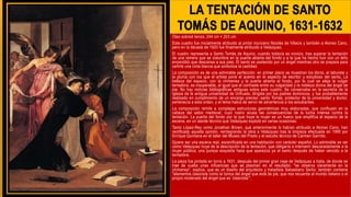 Óleo sobred lienzo, 244 cm × 203 cm
Este cuadro fue inicialmente atribuido al pintor murciano Nicolás de Villacis y también a Alonso Cano,
pero en la década de 1920 fue finalmente atribuido a Velázquez.
El cuadro representa a Santo Tomás de Aquino, cuando todavía es novicio, tras superar la tentación
de una ramera que se vislumbra en la puerta abierta del fondo y a la que ha hecho huir con un leño
encendido que descansa a sus pies. El santo es sostenido por un ángel mientras otro se prepara para
ceñirle una cinta blanca que simboliza la castidad.
La composición es de una admirable perfección: en primer plano se muestran los libros, el taburete y
la pluma con los que el artista pone el acento en el aspecto de escritor y estudioso del santo. La
belleza del espacio, con la chimenea y la puerta abierta al fondo, por la cual se aleja la vulgar
tentadora, es insuperable, al igual que el contraste entre su vulgaridad y la nobleza divina del ángel de
pie. No hay noticias bibliográficas antiguas sobre este cuadro. Se conservaba en la sacristía de la
iglesia de la antigua universidad de Orihuela, dirigida por los padres dominicos, y fue probablemente
realizado en cumplimiento de un encargo preciso: santo Tomás, protector de la universidad y doctor,
pertenecía a esta orden, y el tema había de servir de advertencia a los estudiantes.
La composición remite a complejas estructuras geométricas muy elaboradas, que confluyen en la
cabeza del sabio medieval, cuyo rostro acusa las consecuencias de la lucha intensa contra la
tentación. La puerta del fondo por la que huye la mujer es un hueco que amplifica el espacio de la
escena, en un alarde técnico que Velázquez explotó en varias ocasiones.
Tanto López-Rey como Jonathan Brown, que anteriormente lo habían atribuido a Alonso Cano, han
rectificado aquella opinión, reintegrando la obra a Velázquez tras la limpieza efectuada en 1990 por
Enrique Quintana en el taller del Museo del Prado y el estudio técnico de Carmen Garrido.
Quiere ser una escena real, escenificada en una habitación con carácter español. Lo admirable es ver
cómo Velázquez huye de la descripción de la tentación, que obligaría a intervenir descaradamente a la
mujer pública; una pureza exquisita hace que aparezca ya el santo después de haber vencido a la
tentadora.
La pieza fue pintada en torno a 1631, después del primer gran viaje de Velázquez a Italia, de donde se
trae de vuelta unas influencias que se plasman en el resultado: "se observa claramente en la
chimenea", explica, que es un diseño del arquitecto y tratadista Sebastiano Serlio; también contiene
"elementos clasicista como la túnica del ángel que está de pie, que nos recuerda al mundo italiano o el
propio moderado del ángel que es ‘clasicista’",
 