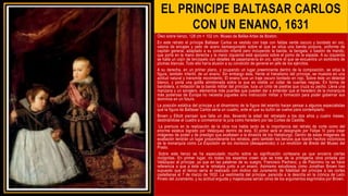 EL PRINCIPE BALTASAR CARLOS
CON UN ENANO, 1631
Óleo sobre lienzo, 128 cm × 102 cm. Museo de Bellas Artes de Boston.
En este retrato el príncipe Baltasar Carlos va vestido con traje con faldas verde oscuro y bordado en oro,
valona de encajes y peto de acero damasquinado sobre el que se sitúa una banda púrpura, uniforme de
capitán general, adaptado a su condición infantil pero incluyendo la banda, la bengala, o bastón de mando,
que porta en la mano derecha y la mano izquierda está apoyada sobre el pomo de la espada. A su izquierda
se halla un cojín de terciopelo con detalles de pasamanería en oro, sobre el que se encuentra un sombrero de
plumas blancas. Todo ello haría alusión a su condición de general en jefe de los ejércitos.
A su derecha, en un primer plano, y ocupando un lugar preeminente dentro de la composición, se sitúa la
figura, también infantil, de un enano. Sin embargo ésta, frente al hieratismo del príncipe, se muestra en una
actitud natural y transmite movimiento. El enano luce un traje oscuro bordado en rojo. Sobre éste un delantal
blanco, y porta una golilla almidonada sobre la que es visible un collar de cuentas negras. En forma de
bandolera, a imitación de la banda militar del príncipe, luce un cinto de piedras que cruza su pecho. Lleva una
manzana y un sonajero, elementos más pueriles que pueden dar a entender que el heredero de la monarquía
más poderosa de Europa no necesita juguetes sino instrucción militar y formación para poder gobernar sus
dominios en un futuro.
La posición estática del príncipe y el dinamismo de la figura del enanito hacen pensar a algunos especialistas
que la figura de Baltasar Carlos sería un cuadro, ante el que su bufón se vuelve para contemplarlo.
Brown y Elliott piensan que falta un dos, llevando la edad del retratado a los dos años y cuatro meses,
destinándose el cuadro a conmemorar la jura como heredero por las Cortes de Castilla.
La premura en la realización de la obra nos habla tanto de la importancia del retrato de corte como del
enorme estatus logrado por Velázquez dentro de ésta. El pintor será el designado por Felipe IV para crear
imágenes de poder y de prestigio que exaltasen a la dinastía de los Habsburgo. Dentro de estas imágenes de
exaltación tendrán un lugar preponderante los retratos, pero también los lienzos que loarán hechos victoriosos
de la monarquía como La Expulsión de los moriscos (desaparecido) o La rendición de Breda del Museo del
Prado.
Sobre este lienzo se ha especulado mucho sobre su significación cortesana ya que encierra ciertas
incógnitas. En primer lugar, no todos los expertos creen que se trate de la primigenia obra pintada por
Velázquez al príncipe, ya que en las palabras de su suegro, Francisco Pacheco, y de Palomino no se hace
referencia a que a éste se le retratara junto a un enano. Asimismo estudiosos como Jonathan Brown han
supuesto que el lienzo sería el realizado con motivo del Juramento de fidelidad del príncipe a las cortes
castellanas el 7 de marzo de 1632. La vestimenta del príncipe, parecida a la descrita en la crónica de León
Pinelo del Juramento, y su actitud erguida y majestuosa serían otros de los argumentos esgrimidos por Brown.
 
