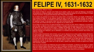 FELIPE IV, 1631-1632
Óleo sobre lienzo, 199 cm × 113 cm
Este retrato de Felipe IV, conocido como Felipe IV de castaño y plata, es un cuadro de Velázquez. Actualmente
se encuentra en la National Gallery de Londres (Reino Unido), donde se exhibe con el título de Philip IV of Spain
in Brown and Silver. Es popularmente llamado Silver Philip (Felipe de Plata).
Es un retrato que presenta al rey Felipe IV de cuerpo entero y de tamaño natural y con bigote. A diferencia de
otros retratos de Felipe IV, en que aparece vestido de negro, en este viste un rico traje bordado «en castaño y
plata» que le da el título. Los bordados de plata están pintados con pequeños y rápidos empastes. Es un ropaje
de esplendor inusual, lo que parece indicar que está conmemorando algún acontecimiento particular. Además,
luce el collar de la Orden del Toisón de Oro, colgando de una cadena de oro.
El rey Felipe IV ocupó el trono a la edad de dieciséis años y convirtió en pintor oficial a Velázquez, de veinticuatro
años de edad. La relación entre ambos fue amistosa y duradera hasta tal punto que el pintor fue nombrado ujier
de cámara en 1627, seguido de otros cargos, y caballero de Santiago, en 1659. Velázquez fue el único retratista
del rey y cuando, en dos ocasiones, el artista se ausentó a Italia, nadie hizo retratos del monarca. La razón fue el
realismo mostrado por Velázquez, que no idealizaba a su retratado sino que lo hacía parecer más humano, con
defectos y virtudes.
El artista pintaba directamente sobre el lienzo, por lo que en algunas de sus obras pueden notarse alteraciones.
El traje bordado está realizado con pinceladas ligeras y gran sutileza de color. Velázquez consideró que este
retrato era importante, por el modo en que firmó en el papel que el mismo rey lleva en la mano derecha. En esta
obra la luz hace más fuerte la escena y las tonalidades grises contrastan con el negro del fondo, distribuyendo las
sombras en el suelo. El rey tiene la mano apoyada sobre la mesa, símbolo de poder. Sin duda, el elemento
característico del rey en este cuadro es el traje de plata y castaño que ostenta. Durante su época fue el retrato
más conocido y cotizado.
Este es uno de los retratos que Velázquez hizo del rey Felipe IV de España. La datación no es segura. La página
web de la National Gallery indica hacia 1631-1632; la referencia Carrassat habla de 1635. En cualquier caso, se
trata de un retrato posterior al primer viaje de Velázquez a Italia y en él se ve que el modelado es más suave y se
adopta un colorido más propio de la escuela veneciana. Es el principal retrato del rey de la época.
 