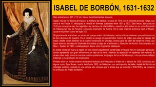 ISABEL DE BORBÓN, 1631-1632
Óleo sobre lienzo 207 x 119 cm; Viena, Kunsthistorisches Museum.
Isabel, hija del rey francés Enrique IV y de María de Médicis, se casó en 1615 con el entonces príncipe Felipe, que
sería el rey Felipe IV. Velázquez la retrata en diversas ocasiones entre 1631 y 1633. Este lienzo, ejecutado en
1632 por encargo de rey, fue regalado a su hermana, la infanta María, casada un año antes con su primo Fernando
de Habsbsurgo, rey de Hungría y después emperador de Austria. De la casa imperial austríaca pasó al Museo,
quizá en el primer cuarto del siglo XIX.
Originariamente era tal vez un retrato de cuerpo entero. Actualmente, varios críticos sostienen que participaron en
la obra alumnos del maestro. En el retrato se recoge el característico motivo del collar que pasa por debajo del
brazo, detalle visible también en el cuadro conservado en Chicago, buena copia de taller del retrato de Viena, que
figuró antes en la colección Sackville de Londres y luego en el anticuario J. Boechler de Munich, fue comprado por
Max L. Epstein en 1927 y catalogado por Mayer como original de Velázquez.
El artista retrata de nuevo a Isabel en una versión actualmente conservada en Nueva York en colección particular,
donde representa con gran refinamiento el traje de la reina. Además de reproducir el esplendor del material, le
atraen sobre todo, como en muchos cuadros posteriores, los juegos de luz en la tela negra, a la que añade reflejos
brillantes y una profusión de tonalidades
Pintado sobre un retrato anterior de la reina realizado por Velázquez a finales de la década de 1620 y conocido por
alguna copia. Para Brown, que lo data hacia 1635, de Velázquez con participación del taller. Isabel de Borbón es
retratada también a caballo en una pintura sólo retocada por el artista que se remonta a 1634-1635 y se conserva
en el Museo del Prado de Madrid.
 
