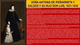 DOÑA ANTONIA DE IPEÑARRIETA Y
GALDÓS Y SU HIJO DON LUIS, 1631-1632
Óleo sobre lienzo, 215 cm × 110 cm
Una parte destacada de las personas con las que tenía que tratar cotidianamente Velázquez en el cumplimiento de sus funciones
palaciegas serían personajes pertenecientes al mundo del alto funcionariado y de servidores cualificados de la Corte. Él mismo dirigía
sus propias aspiraciones sociales a la pertenencia a ese grupo profesional en el que acabaría integrándose. La retratada nació en
Madrid en año que se ignora, entre 1599 y 1603. Casó en primeras nupcias con García Pérez Araciel y en segundas con Diego de
Corral y Arellano, en 1627; murió en 1635.
En el retrato aparecen doña Antonia y su hijo Luis, el primogénito, nacido en 1628, lo que permite datar la obra entre 1631 y 1632,
fecha de fallecimiento de Diego Corral, cuyo retrato fue pintado al mismo tiempo como indica la semejanza en las características
técnicas y en los materiales empleados, incluso por las impurezas presentes en los pigmentos empleados en ambas obras. El estudio
técnico efectuado en el Museo del Prado descarta además la posibilidad de que el retrato del niño sea un añadido posterior, según
afirmaron críticos como José Camón Aznar para quienes la «monotonía» del vestido de la dama, en contraste con el virtuosismo de la
cabeza y cuello, acusaba una ejecución anterior a 1630 y quizá por mano ajena, retocada después de 1630 por el propio Velázquez.
También el «envaramiento» del niño hizo pensar a Jonathan Brown en una amplia participación del taller, aunque la radiografía
muestra un arrepentimiento en la posición de la mano con la flor y la técnica empleada en los encajes y motivos ornamentales, a base
de pinceladas rápidas y breves superpuestas a las de tonalidades más oscuras que forman la base del vestido, es la misma en la
figura del niño que en las figuras de sus padres.
Doña Antonia sirvió en la casa del príncipe Baltasar Carlos y, como era normal para la mayoría de los servidores, le estaba prohibido
llevarlo de la mano. Esto llevó a pensar que estamos ante un retrato del príncipe. Sin embargo, el asiento de los bienes de dos de los
hijos del matrimonio en 1688 aclara que se trata de Luis, uno de sus dos hermanos que llevaron ese nombre.
Aunque no conociéramos la identidad de los retratados, los datos que aporta Velázquez en sus pinturas son suficientes para situarlos
con cierta precisión en la escala social. Nada es gratuito en este tipo de retratos, y todos los elementos aportan información no tanto
sobre la personalidad individual del modelo, cuanto sobre su rango. Tratándose de un personaje perteneciente a una sociedad
estamental como la española, organizada según un sistema muy codificado de privilegios, es natural que aparezcan referencias claras
a esos privilegios, que son símbolos absolutos de integración en el orden social. El hecho de que la retratada apoye su mano izquierda
en una silla lejos de ser un dato gratuito o un simple recurso compositivo es una clara alusión a su derecho a sentarse. El niño lleva
una campana, amuleto habitual de la época para la protección de los más pequeños. Se trata de un retrato de gran calidad cuyo autor
da prueba en él de su sabiduría para sacar el mayor partido a una gama muy limitada de recursos cromáticos y compositivos. La figura
es simple, muy bien asentada en un espacio indeterminado mediante la estructura cónica de su cuerpo, que se ve acompañada por
elementos retóricos imprescindibles, y que basan su eficacia comunicativa en el contraste entre el sobrio entorno general y los focos
de luz y expresividad que constituyen rostros y manos.
Se desconocen las circunstancias del encargo y la fecha de ejecución de este lienzo, pero consta documentalmente la relación de
Antonia Ipeñarrieta con el pintor, a quien el 4 de diciembre de 1624, solo un año después de la llegada de Velázquez a Madrid, hizo un
pago de 800 reales a cuenta de tres retratos: uno de Felipe IV (Nueva York, Metropolitan Museum of Art), El Conde-Duque de Olivares
ahora conservado en el Museo de Arte de São Paulo (Brasil) y un retrato de su difunto esposo, El señor Garci Pérez, perdido o no
identificado.
 