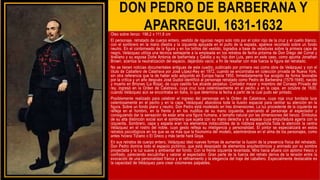 DON PEDRO DE BARBERANA Y
APARREGUI, 1631-1632
Óleo sobre lienzo 198,2 x 111,8 cm
El personaje, retratado de cuerpo entero, vestido de riguroso negro solo roto por el color rojo de la cruz y el cuello blanco,
con el sombrero en la mano diestra y la izquierda apoyada en el puño de la espada, aparece recortado sobre un fondo
neutro. En el contorneado de la figura y en los brillos del vestido, logrados a base de veladuras sobre la primera capa de
negro, Velázquez utiliza una técnica semejante a la empleada en los retratos de fecha próxima de Don Diego del Corral y
Arellano y su esposa Doña Antonia de Ipeñarrieta y Galdós y su hijo don Luis, pero en este caso, como apunta Jonathan
Brown, acentúa la neutralización del espacio, dejándolo vacío, a fin de resaltar con más fuerza la figura del retratado.
No se tienen noticias documentales antiguas de este cuadro, publicado por primera vez como obra de Velázquez y con el
título de Caballero de Calatrava por José López-Rey en 1972, cuando se encontraba en colección privada de Nueva York,
sin otra referencia que la de haber sido adquirido en Europa hacia 1950. Inmediatamente fue acogido de forma favorable
por la crítica y un año después José Gudiol identificó al personaje retratado como Pedro de Barberana (1579-1649), nacido
y muerto en Briones (La Rioja), de cuyo castillo fue alcaide perpetuo. Contador mayor y miembro del Consejo Privado del
rey, ingresó en la Orden de Calatrava, cuya cruz luce ostentosamente en el pecho y en la capa, en octubre de 1630,
cuando Velázquez aún se encontraba en Italia, lo que determina la fecha a partir de la cual pudo ser pintado.
Posiblemente realizado para celebrar el ingreso del personaje en la Orden de Calatrava, cuya roja cruz bordada luce
ostentosamente en el pecho y en la capa. Velázquez abandona toda la ilusión espacial para centrar su atención en la
figura. Sobre un fondo plano y neutro, Don Pedro está modelado en tres dimensiones. La luz procedente de la izquierda se
refleja en el hombro, en la frente y en los nudillos de su mano izquierda, acercando el personaje al espectador y
consiguiendo dar la sensación de estar ante una figura humana, a tamaño natural por las dimensiones del lienzo. Símbolos
de su alta distinción social son el sombrero que sujeta con su mano derecha y la espada cuya empuñadura agarra con la
izquierda. Sombrero, capa y espada eran los elementos indiscutibles de la nobleza española.Toda la atención la centra
Velázquez en el rostro del noble, cuyo gesto refleja su inteligencia y personalidad. El pintor se especializará en estos
retratos psicológicos en los que se ve más que la fisonomía del modelo, adentrándose en el alma de los personajes, como
antes hiciera Tiziano o El Greco y más tarde hará Goya.
En sus retratos de cuerpo entero, Velázquez ideó nuevas formas de aumentar la ilusión de la presencia física del retratado.
Don Pedro domina todo el espacio pictórico, que está despojado de elementos arquitectónicos y animado por su sombra
proyectada y la luz suave y ambiental del fondo. Con la frente izquierda levantada, Mira hacia afuera con aplomo fresco y
confiado, pareciendo escudriñar y valorar al espectador. Gran parte de la fuerza del retrato deriva de la tensión entre la
evocación de una personalidad franca y el refinamiento y la elegancia del traje del caballero. Especialmente destacable es
la capacidad de Velázquez para crear volúmenes palpables,
 