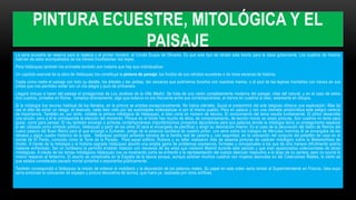 PINTURA ECUESTRE, MITOLÓGICA Y EL
PAISAJE
La serie ecuestre se reserva para la realeza y el primer ministro: el Conde Duque de Olivares. Es que este tipo de retrato esta hecho para la clase gobernante. Los cuadros de historia
habrían de estar acompañados de los héroes triunfadores: los reyes.
Para Velázquez también los animales también son materia que hay que individualizar.
Un capítulo esencial de la obra de Velázquez los constituye la pintura de paisaje: los fondos de sus retratos ecuestres o de otras escenas de historia.
Capta como nadie el paisaje con todo su detalle, los árboles y las yerbas, tan cercanos que podríamos tocarlos con nuestras manos, o el azul de las lejanas montañas con nieves en sus
cimas que nos permiten soñar con un día alegre y puro de primavera.
Llegará incluso a hacer del paisaje el protagonista de Los Jardines de la Villa Medici. Se trata de una visión completamente moderna del paisaje, vista del natural, y en el caso de estos
dos cuadros, pintados en Roma, tomados directamente, algo que todavía no era frecuente entre sus contemporáneos, al menos en cuadros al óleo, solamente en dibujos.
Si la mitología fue recurso habitual de los literatos, en la pintura se emplea excepcionalmente. No había clientela. Quizá el predominio del arte religioso ofrezca una explicación. Más tal
vez el afán de evitar un riesgo: el desnudo, nada bien visto por las autoridades eclesiásticas ni por el mismo pueblo. Pero en palacio y con una clientela aristocrática este peligro carecía
de importancia. También es, por tanto, notable la pintura mitológica de Velázquez, si bien corta en número de lienzos. El conocimiento del tema resulta fundamental. El pintor desarrolla
una acción, pero a él le corresponde la elección del momento. Porque en el fondo hay mucho de ética, de comportamiento, de lección moral, en estas pinturas. Son cuadros no tanto para
gozar, como para pensar. El rey también encargó a pintores contemporáneos importantísimos proyectos decorativos para sus palacios donde la mitología tenía un protagonismo especial
al ser utilizada como símbolo político. Velázquez a partir de los años 30 será el encargado de planificar y dirigir su decoración interior. Es el caso de la decoración del Salón de Reinos del
nuevo palacio del Buen Retiro para el que encargó a Zurbarán, amigo de la estancia sevillana de nuestro pintor, una serie sobre los trabajos de Hércules mientras él se encargaba de los
retratos y algún cuadro histórico de la sala. Velázquez participó pintando retratos de la familia real de cacería y, con seguridad, en la colocación del conjunto del pabellón de caza en el
monte de El Pardo, conocido como la Torre de la Parada. Para aquel edificio, Rúbens y su taller realizaron más de sesenta pinturas de carácter mitológico sobre la Metamorfosis de
Ovidio. A través de la mitología y la historia sagrada Velázquez abordó una amplia gama de problemas expresivos, formales y conceptuales a los que de otra manera difícilmente podría
haberse enfrentado. Ser un cortesano le permitió entablar relación con mecenas de las artes que visitaron Madrid durante este periodo y que eran apasionados coleccionistas de obras
mitológicas. A través de los temas mitológicos Velázquez nos va mostrando como se enfrentó a la representación del cuerpo desnudo masculino a lo largo de su carrera, pero no ocurre lo
mismo respecto al femenino. El asunto se complicaba en la España de la época porque, aunque existían muchos cuadros con mujeres desnudas en las Colecciones Reales, lo cierto es
que estaba considerado pecado mortal pintarlos o exponerlos públicamente.
También correspondió a Velázquez la misión de ordenar el mobiliario y la decoración de los palacios reales. Su papel en este orden sería similar al Superintendente en Francia. Idea suya
sería entonces la colocación de espejos y pintura decorativa de techos, que fuera ya realizada por otros artífices.
 