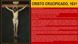 CRISTO CRUCIFICADO, 1631
Óleo sobre lienzo, 248x169 cms.
Por encargo real realiza algún cuadro religioso, siendo este el más notable, que se ha convertido en un prototipo. Se
aprecia claramente hasta que punto Velázquez asimiló el clasicismo romano en la manera de resolver la anatomía del
cuerpo de Cristo. Desnudo sereno como una estatua clásica pero al mismo tiempo palpitante, al modo veneciano.
Conjugando este clasicismo y la tradición española, colocando la figura sobre un fondo oscuro como lo están los Cristos
de Zurbaran, incluso queda algo del calroscuro de la corriente tenebrista.
Homenajea en la lejanía madrileña a los modelos sevillanos de Pacheco.
Sorprende por su belleza idealizada, su serenidad y su expresión.
No es ni más ni menos que la esencia de la soledad. Efigie mística , que no se presta a los arrebatos barrocos, sino
para la meditación.
El cuadro infunde serenidad. Aumentan la sensación de sosiego las escasas gotas de sangre y los pies apoyados en
una ménsula a la que están sujetos por clavos, como aconsejaba Pacheco en su tratado Arte de la pintura. Los
miembros y el cuerpo, gratamente modelados, está iluminados por una luz clara procedente del ángulo superior
izquierdo, como en los cuadros caravaggescos, pero sin destacar las sombras, ya que el Cristo y la cruz se recortan
ante un fondo ya casi totalmente negro. La imagen del cuerpo de Cristo, realzado por los tonos claros de las
carnaciones en contraste con el fondo oscuro, halla su correspondencia en los cánones del clasicismo que Velázquez ha
asimilado en el reciente viaje a Italia.
El elemento en el cual se concentra el drama es la cabeza caída, con un mechón de cabello que se escapa de la corona
de espinas. Se dice que el artista, irritado, realizó velozmente esta parte de la cabellera, cubriendo la mitad del rostro.
Una elección poco común y de carácter culto es el texto "Jesús Nazareno, rey de los judíos" completo y en las tres
lenguas (hebreo, griego y latín) en lugar de la fórmula abreviada INRI.
Cristo aparece sujeto por cuatro clavos, según las recomendaciones iconográficas de su suegro Francisco Pacheco, a
una cruz de travesaños alisados, con los nudos de la madera señalados, título en hebreo, griego y latín, y un supedáneo
sobre el que asientan firmemente los pies. La cruz se apoya sobre un pequeño montículo surgido a la luz tras la última
restauración.
La formación de Velázquez está cerca de su conclusión. La reanudación de los encargos artísticos y la vida palaciega le
hacen recuperar los temas religiosos que había cultivado en sus años sevillanos, alternando obras de devoción con
cuadros de corte. Este lienzo forma parte de un grupo de obras de contenido religioso, entre las cuales figuran Cristo en
la cruz, La tentación de Santo Tomás y Cristo a la columna, que el artista realiza a principios de los años treinta. El más
famoso es este Cristo, no sólo por su valor emotivo y estético sino también por las leyendas que rodean su origen,
ligado al convento de San Plácido de Madrid. Se cuenta que Felipe IV lo había mandado realizar como exvoto de
penitencia por su amor sacrílego por una joven religiosa.
 