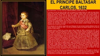 EL PRÍNCIPE BALTASAR
CARLOS, 1632
Óleo sobre lienzo. 117,8 cm × 95,9 cm, Colección Wallace, Londres, Reino Unido
El príncipe, de unos tres años de edad, viste con baquero de mangas bobas con cuello de encaje blanco
sobre el peto de acero damasquinado, lleva ceñida la espada, banda carmesí y en la mano derecha la
bengala de general. Ante él, sobre un cojín rojo, reposa el sombrero negro con plumas blancas. La
indumentaria es muy similar a la del retrato de Boston, pero el modo como se pinta el traje es
radicalmente distinto: las incrustaciones de bordados de oro sobre el vestido verde oscuro, prolijamente
pintados en el Baltasar Carlos con un enano, se resuelven en la versión de Londres mediante cientos de
breves pinceladas de blanco y oro sin llegar a enlazar las unas con las otras, dándole vida con la
apariencia de su espontaneidad. Con este modo de trabajar se amortiguan a la vez los colores, lo que va
a permitir que destaque más el rostro, como principal foco de atención. Al prescindir del enano y de la
alfombra, por otra parte, se produce un retorno a los más austeros retratos oficiales, en los que la
majestad real se imponía por sí sola.
Es el segundo de los retratos conservados que Velázquez hizo del príncipe heredero Baltasar Carlos de
Austria, nacido en octubre de 1629, y uno de los primeros cuadros del maestro sevillano en los que se
advierte su estilo maduro.
Velázquez retornó a Madrid de su primer viaje a Italia a finales de 1630 o comienzos de 1631. En su
ausencia había nacido el primogénito de Felipe IV y según Francisco Pacheco se aguardó a su regreso
para retratarlo, sin permitir que ningún otro pintor lo hiciese antes. Aunque la anécdota no parece ser
cierta, pues ya en octubre de 1630 se había enviado un retrato del heredero a Flandes, Velázquez debió
de ponerse inmediatamente a la tarea si, como piensa José López-Rey, el Retrato del príncipe Baltasar
Carlos con un enano de Boston, con una inscripción antigua en la que se lee «Aetatis AN .../ MENS 4»,
fue pintado cuando el príncipe contaba un año y cuatro meses (febrero de 1631). De ser así, el retrato de
Londres, de composición e indumentaria muy similares, aunque sin el enano y de algo mayor edad,
podría haberse pintado para conmemorar la ceremonia de la jura al príncipe heredero por las Cortes de
Castilla que tuvo lugar el 7 de marzo de 1632. La indumentaria del príncipe en ambos se ha puesto en
relación con la que vestía en aquella ocasión, según la descripción que de la ceremonia dejó el cronista
León Pinelo: «Luego [iban] los infantes Carlos y Fernando llevando en medio al Príncipe por las mangas
del vaquero, ceñida espada y daga con guarnición de oro y diamantes, sombrero negro i plumas de
nácar, inmediatos al Rey nuestro señor». Brown y Elliott piensan al contrario que el retrato pintado para
conmemorar la ceremonia del juramento sería el Baltasar Carlos con un enano de Boston, en cuya
inscripción faltaría un dos, retrasando a 1633 la ejecución del retrato de Londres.
No se tienen noticias firmes de su procedencia anteriores a la década de 1830 cuando lo adquirió, al
parecer en Sevilla, Frank Hall Standish. En 1842 pasó a la colección de pintura española de Luis Felipe,
exhibiéndose en el Museo del Louvre. Subastado en la venta de los bienes del rey Luis Felipe en 1853,
fue adquirido por lord Hertford. Desde 1896 se encuentra en Hertford House, Wallace Collection.
 