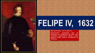 FELIPE IV, 1632
Óleo sobre lienzo 127,5 x 86,5 cm
Generalmente considerada obra de
Velázquez con colaboración del taller. Para
López-Rey, únicamente la cabeza y algún
pequeño detalle podrían considerarse de
Velázquez.
 