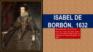 ISABEL DE
BORBÓN, 1632
Óleo sobre lienzo, 132 x 101,5 cm.
Como en el caso del retrato anterior,
con el que habría formado pareja, de
Velázquez con amplia participación del
taller.
 