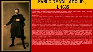 PABLO DE VALLADOLID ,
H. 1635
Óleo sobre lienzo, 209 x 123 cm.
Bufón de palacio. No se le conocen taras físicas o mentales, por lo que su presencia entre la nómina de bufones y hombres de
placer ha de explicarse en función de unas dotes de carácter burlesco o interpretativo.
Viste todo de negro y su silueta se recorta sobre un fondo liso de color claro, adivinándose el nivel del suelo sólo por la sombra que
arroja su figura.
La obra es un prodigio de síntesis y economía, y demuestra hasta qué punto Velázquez fue un artista atrevido e innovador, pues es
imposible encontrar precedentes claros a esta pintura de un personaje sólidamente asentado en un espacio indeterminado,
construido a partir de la sombra del bufón.
Velázquez introduce una nueva visión del espacio, un espacio neutro, sin referencias. Ese espacio neutro hace que toda la atención
se dirija hacia el gesto del personaje, del que se ha dicho que se encuentra en actitud declamatoria, y que está pintado con una
seguridad y, al mismo tiempo, una soltura muy características del estilo maduro de Velázquez.
Pablo de Valladolid, que nació en Vallecas en 1587 y murió en diciembre de 1648, después de haber estado al servicio de la Corte
desde 1632. En este cuadro aparece en una actitud declamatoria que hizo que durante mucho tiempo la pintura fuera identificada
como el cómico. La razón de ser de esta acción se debe a que muy probablemente entre los recursos que utilizaba esa gente para
entretener a la familia real, y en consecuencia seguir contando con un sueldo de la Corte, figuraba la declamación o la interpretación
de carácter teatral. Se trata de uno de los retratos en que Velázquez hace un mayor alarde de su voluntaria restricción de medios
pictóricos: la gama cromática es muy limitada, aunque muy rica en matices, el personaje sólo se vale de su propia expresión y su
gesto, sin ningún tipo de adminículo que la apoye, y se alza sobre un espacio indeterminado apenas sugerido por la tenue sombra
que arroja su cuerpo. Tanta sobriedad, lejos de restar contenido y expresión a la obra, los multiplica, y obliga al espectador a
enfrentarse directamente, sin intermediarios que le distraigan, con el sujeto que tiene delante. Pero conseguir tal efecto no depende
de la sola voluntad del pintor, quien debe estar dotado además de unos recursos técnicos que le permitan sacar partido de tan
parcos medios y fundir al personaje con el espacio en que está inmerso. Esta retórica de lo esencial fue muy valorada por los
pintores del siglo XIX, como Edouard Manet, quien comentó que esta obra es quizá el trozo de pintura más asombroso que se haya
pintado jamás, y se basó en ella para construir su famoso Pífano. Se ha fechado en torno a 1635, aunque hay disparidad, y algunos
creen que formó parte de un grupo de cuadros que en 1634 se pagaron a Velázquez para decorar el Buen Retiro. En un espacio
singularmente indefinido, en el cual no se dibujan las líneas del pavimento, el bufón posa como un actor. Artistas de épocas
posteriores, entre ellos Goya, se entusiasmarán por esta obra maestra, en especial por el fondo de tonos de un gris luminoso, que
con el tiempo se transformarían en un feo ocre. Como prescribía a los caballeros la rígida etiqueta de la corte, el traje es negro con
cuerpo y mangas acuchillados o bordados, golilla blanca y capa terciada con cierta elegancia. A los actores les estaban prohibidos
los trajes con hilo de plata y los cuellos de encaje, mientras que los bufones solían vestir con más libertad.
 