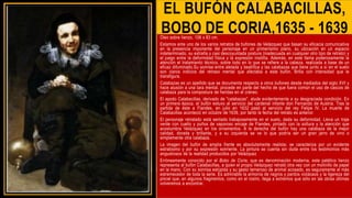 EL BUFÓN CALABACILLAS,
BOBO DE CORIA,1635 - 1639
Óleo sobre lienzo, 106 x 83 cm.
Estamos ante uno de los varios retratos de bufones de Velázquez que basan su eficacia comunicativa
en la presencia imponente del personaje en un primerísimo plano, su ubicación en un espacio
indeterminado, su extraña y casi descoyuntada postura (inadecuada en cualquier otro tipo de retrato) y
el juego entre la deformidad física y la expresión insólita. Además, en este llama poderosamente la
atención el tratamiento técnico, sobre todo en lo que se refiere a la cabeza, realizada a base de un
eficaz difuminado.Su sonrisa entre alelada y beatífica y las calabazas que tiene junto a sí en el suelo
son claros indicios del retraso mental que afectaba a este bufón. Brilla con intensidad que le
transfigura.
Calabazas es un apellido que se documenta respecto a otros bufones desde mediados del siglo XVI y
hace alusión a una tara mental, procede en parte del hecho de que fuera común el uso de cascos de
calabaza para la compostura de heridas en el cráneo.
El apodo Calabacillas, derivado de "calabazas", alude evidentemente a su desgraciada condición. En
un primera época, el bufón estuvo al servicio del cardenal infante don Fernando de Austria. Tras la
partida de éste a Flandes, en julio en 1632 pasó al servicio del rey Felipe IV. La muerte de
Calabacillas aconteció en octubre de 1639, por tanto la fecha del retrato es anterior.
El personaje retratado está sentado trabajosamente en el suelo, dada su deformidad. Lleva un traje
verde con cuello y puños de vaporoso encaje de Flandes, pintado con la soltura y la atención que
acostumbra Velázquez en los ornamentos. A la derecha del bufón hay una calabaza de la mejor
calidad, dorada y brillante, y a su izquierda se ve lo que podría ser un gran jarro de vino o
simplemente otra calabaza.
La imagen del bufón de amplia frente es absolutamente realista: se caracteriza por un evidente
estrabismo y por su expresión sonriente. La pintura se cuenta sin duda entre los testimonios más
angustiosos de la realidad producidos por Velázquez
Erróneamente conocido por el Bobo de Coria, que es denominación moderna, este patético lienzo
representa al bufón Calabacillas, a quien el propio Velázquez retrató otra vez con un molinillo de papel
en la mano. Con su sonrisa estúpida y su gesto temeroso de animal acosado, es seguramente el más
estremecedor de toda la serie. Es admirable la armonía de negros y pardos violáceos y la ligereza del
pincel que, en algunos fragmentos, como en el rostro, llega a extremos que sólo en las obras últimas
volveremos a encontrar.
 