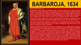 BARBAROJA, 1634
Óleo sobre lienzo, 198x121 cms
El protagonista del lienzo, Cristóbal de Castañeda y Pernia, conocido como Barbarroja, fue un bufón, «hombre de
placer», truhan o «loco discreto» que hacía reír con sus burlas. Sus servicios a la corte están documentados de 1633
a 1649, y su sobrenombre parece debido a su caracterización en la corte, donde según el embajador de Toscana
ocupaba el primer puesto entre los bufones; era también matador de toros y desempeñó labores de emisario al
servicio del cardenal-infante Fernando de Austria. Su especialidad pudieron ser los dichos cortantes y graciosos, uno
de los cuales le costó el destierro a Sevilla en 1634, cuando al preguntarle el rey si había olivas en los pinares de
Valsaín, Castañeda replicó: «Señor, ni olivas ni olivares», lo que el conde-duque tomó como una alusión maliciosa.
De él se sabe que tenía un carácter colérico. A tono con esa fama de bravucón, Velázquez lo representó de pie, en el
momento en que acaba de desenvainar su espada, y mirando furioso hacia un lado. Los tonos rojos del traje no hacen
sino subrayar esa tensión violenta, a la que contribuye también la técnica pictórica, que es muy rápida y abreviada.
Nada se sabe de la vida del cuadro anterior a esa mención de 1701, donde aparece citado junto a otros bufones,
como Pablo de Valladolid, Ochoa, Calabacillas o Juan de Austria. Estod presentan varias características comunes,
como la de ser retratos de cuerpo entero y en los que se subraya la teatralidad, tanto desde el punto de vista de su
relación con el espacio como del de su gestualidad.
Además de supuestamente inacabado, como ya se decía en el inventario de 1701, el cuadro presenta el problema de
la diferente factura con que se ha ejecutado la figura, con una pincelada muy suelta, hasta dejarse casi abocetada y
de un color rojo disonante sobre el fondo marrón aplicado con brocha o espátula de una forma muy libre, en contraste
con la pincelada prieta y el pulido acabado de la capa que lleva al hombro, de un acabado apurado, «casi
escultórico». De ahí que se haya propuesto la participación de dos manos, siendo la capa pintada por mano ajena a la
de Velázquez, o en caso contrario, la ejecución en dos fechas muy distantes, según la idea de que Velázquez
retocaba sus obras una y otra vez, con distancia de años, aplazando las mayores libertades de pincel para la vuelta
del segundo viaje a Italia. Esas fechas, según José Camón Aznar, irían de 1623, en que habría comenzado el retrato,
aunque en esa fecha Castañeda no había entrado aún al servicio de la corte, y el periodo comprendido entre 1648 y
1653, en que habría procedido a reelaborarlo, espacio de tiempo demasiado dilatado y que exigiría profundas
transformaciones en el rostro que la radiografía no muestra. López-Rey, que defiende la ejecución por dos manos
distintas, señala una fecha en torno a 1637-1640 para lo pintado por Velázquez, correspondiendo la capa a una
segunda mano que podría haberla pintado ya en el siglo XVIII, entre 1772 y 1794, dado que en el inventario de este
último año no se decía, a diferencia de los anteriores, que el retrato estuviese inacabado.
 