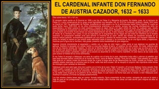 EL CARDENAL INFANTE DON FERNANDO
DE AUSTRIA CAZADOR, 1632 – 1633
Óleo sobre lienzo, 191 x 107 cm.
El retratado había nacido en El Escorial en 1609 y era hijo de Felipe III y Margarita de Austria. Se trataba, pues, de un hermano de
Felipe IV, y como consecuencia de su rango ocupó dignidades muy elevadas. Así, en 1619 fue nombrado cardenal y desde 1634 hasta
su muerte en 1641 fue gobernador de Flandes, sucediendo en este puesto a su tía la archiduquesa Isabel Clara Eugenia. El cuadro se
suele fechar hacia 1632-1634, en los años inmediatamente anteriores a su partida, aunque hay muchas discrepancias entre los
especialistas y no faltan quienes lo creen posterior y basado en algún dibujo o en algún retrato de busto. En cualquier caso, resulta
muy interesante la comparación con el retrato contemporáneo de su hermano. Resaltan en primer lugar las similitudes fisiognómicas, lo
que ha hecho que durante mucho tiempo se creyera representación del rey. A este respecto, recordemos que algo parecido ocurrió con
el retrato de su hermano don Carlos, lo que es explicable por la singularidad de los rasgos de casi todos los miembros de la dinastía
austríaca. La comparación también sirve para admirar la inventiva de su autor: siendo dos retratos de cazadores situados en un
entorno natural parecido, acompañados igualmente por sus perros y vestidos de manera similar, transmiten una impresión diferente. El
pintor ha variado la manera en que ambos están asentados sobre el terreno y ha convertido al rey en una figura sólida y majestuosa,
mientras que la figura de su hermano, más girada, presenta cierta inestabilidad de gran elegancia.
Aparece mirando directamente al espectador y vestido con un traje de color negro y plata sobre el que destacan los guantes de
gamuza. Sostiene la escopeta con ambas manos y a sus pies destaca el perro, un podenco de color canela .Sin duda, estamos ante
uno de los mejores retratos del maestro, no sólo por la fabulosa efigie del cardenal-infante sino por el perro que se sitúa junto a él o
por el árbol que aparece detrás, admirables retazos de pintura en los que emplea una pincelada más suelta. El fondo de colores fríos,
con esos tonos azules y grisáceos, sugiere que la escena se desarrolle en el frío invierno madrileño. El color blanco de las nubes sirve
para aclarar la frialdad de los tonos dominantes.
El rey Felipe IV encargó a Velázquez una serie de cuadros con el tema de la caza, destinados todos ellos a adornar el pabellón que
para esta actividad habían construido en el monte del Pardo, cerca de Madrid, llamado "Torre de la Parada". Este pabellón se convirtió
más tarde en un valioso museo de pinturas donde fue a parar la larga serie de las Metamorfosis de Ovidio, pintada por Rubens. Este
pabellón estaba reservado en exclusiva para la Corte, nadie más tenía acceso. Allí se recopiló el conjunto más importante sobre temas
de mitología y gran variedad de desnudos.
Velázquez pintó para este lugar otros dos cuadros con el tema de la caza: Felipe IV cazador y El príncipe Baltasar Carlos cazador. Este
último cuadro, a juzgar por la edad del príncipe, entonces un niño de pocos años, hubo de pintarse hacia 1635-36, mientras que los de
Felipe IV y don Fernando han de ser anteriores. El cardenal infante emprendió viaje a Amberes (vía Génova) en 1633, para suceder a
su tía Isabel Clara Eugenia en el gobierno de los Países Bajos, lo cual marca una fecha tope para su retrato; si bien Velázquez pudo
modificar el atuendo y el fondo de paisaje posteriormente.
Los tres retratos citados tienen algo en común: formato estrecho, figura presentada de tres cuartos, escopeta de caza en la mano y
traje de caza en los protagonistas. Se sabe que el pintor trabajó sobre muchas más obras con este asunto pero ninguna de ellas se
halla en España.
.
 