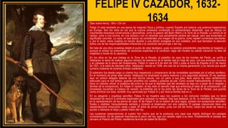 FELIPE IV CAZADOR, 1632-
1634
Óleo sobre lienzo, 189 x 124 cm.
Felipe IV está retratado en una época de madurez física y política, cuando España era todavía una potencia hegemónica
en Europa. Son los años en los que la cultura cortesana contempló un extraordinario desarrollo, que se tradujo en
importantes empresas constructivas y decorativas, como el palacio del Buen Retiro y la Torre de la Parada. Le vemos en el
campo, junto a una encina, en una actitud y con un atuendo que actualmente parece ser casual, pero que encerraba un
significado concreto. La caza, en esa época, se consideraba una imagen de la guerra, como repiten numerosos escritores;
y, por lo tanto, estos cuadros no hacían alusión a una afición arraigada en sus modelos, sino que llamaban la atención
sobre una de las responsabilidades inherentes a la condición del príncipe o del rey.
Se trata de una obra novedosa desde el punto de vista tipológico, pues no existían precedentes importantes al respecto, y
aunque el artista ha prescindido de alusiones explicitas a la condición regia del modelo ha sabido transmitir la idea de
majestad a través de su apostura.
En los años en los que trabaja en la Torre de la Parada, el pabellón de caza de los montes del Pardo, se confía a
Velázquez la tarea de realizar algunos retratos de miembros de la familia real en traje de caza, con sus animales favoritos
y en paisajes de la sierra del Guadarrama. Felipe IV nace el 8 de abril de 1605 y sube al trono de España el 31 de marzo
de 1621, a la edad de dieciséis años. Velázquez, nacido en 1599, era casi de su misma generación y es natural que aquél
quisiera rodearse de jóvenes artistas coetáneos.
El soberano fue desde luego un cliente muy respetuoso y comprensivo de las novedades aportadas por el artista sevillano.
En el momento de pintar este retrato, Velázquez ha alcanzado la plena madurez y una seguridad absoluta. El rey aparece
aquí en actitud relajada delante de una encina oscura, con un perro a sus pies; lleva atavío de caza verdemarrón
adecuado para el mal tiempo, guantes amarillos con vueltas y polainas de piel. Como sucede habitualmente, el retrato no
tiene un carácter oficial: la maestría del pintor es tal que la dignidad real del retratado se deja ver a pesar de lo relajado y
familiar de la composición. En Felipe IV cazador, el rey viste un sencillo traje que armoniza el resto de la composición. Las
pinceladas recuerdan a Cabeza de venado, la preferida por el rey entre las obras de la Torre de la Parada, que guarda
cierta similitud con ésta, también muy apreciada por Felipe IV y por toda la familia real en sí.
En su elegante y orgullosa sencillez, Felipe IV se muestra aquí tan superior a los comunes mortales que no tiene
necesidad de recurrir a símbolos especiales para subrayar su realeza. Hay que destacar, en fin, la habilidad de Velázquez
en la representación de los perros de caza. El de Felipe IV es un mastín de cara negra, pintado con excepcional sencillez,
fluidez y vitalidad, tranquilamente sentado y mirando al observador con aire vigilante. El paisaje crepuscular tiene una
resplandeciente entonación verde y plata. El árbol de primer plano, junto con los del fondo, hacen las veces de marco y
ayudar a destacar el largo y pálido rostro del rey.
Las sucesivas restauraciones al cuadro han hecho que se le produzca una capa que impide distinguir los paisajes
correctamente. Es de especial importancia el perro del rey, que con cautela vigila a su amo. Posiblemente el paisaje sea
cercano al Palacio del Pardo, residencia favorita de Isabel de Borbón.
 