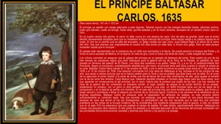 EL PRINCIPE BALTASAR
CARLOS, 1635
Óleo sobre lienzo, 191 cm × 103 cm
El príncipe va vestido con ropaje adecuado a este deporte. Tabardo oscuro con las mangas llamadas bobas, calzones anchos,
jubón gris labrado, cuello de encaje, botas altas, gorrilla ladeada y en la mano derecha, escopeta de un tamaño propio para un
niño.
En el cuadro vemos dos perros; el perro no falta nunca en una escena de caza. Uno de ellos es grande, tanto que el pintor
decidió representarle acostado para que no molestara la figura menuda del príncipe; tiene largas orejas y su cabeza reposa en el
suelo. El otro es un perrillo que se sale del encuadre, un galgo canela con ojos vivos, cuya cabeza llega a la altura de la mano
del niño. Hay que precisar que originalmente el cuadro era más ancho en este lado, e incluía otro galgo. Esto se sabe porque
subsisten copias que lo incluyen.
El paisaje está representado por la presencia de un roble que acompaña a la figura. Se puede apreciar el bosque del Pardo y al
fondo la sierra azulada de Madrid, en la lejanía. El cielo es gris, como si fuera una tarde de otoño, y está cargado de nubes.
Los críticos coinciden en asegurar que la cabeza del príncipe es un ejemplo de destreza del pintor. Este cuadro es uno de los
tres retratos de cazadores regios que pintó Velázquez para la galería del rey de la Torre de la Parada, un pabellón de caza
situado en terrenos del palacio de El Pardo. Los otros dos muestran a su padre, Felipe IV], y a su tío, el cardenal-infante don
Fernando. Según la inscripción, probablemente añadida por otra mano, el príncipe tenía seis años cuando lo retrató el artista de
la corte. Baltasar Carlos había nacido el 17 de octubre de 1629, y por lo tanto la pintura se puede situar entre el 17 de octubre de
1635 y el 16 de octubre de 1636. Esa datación concuerda con una carta de Velázquez al rey, fechada el 24 de octubre de ese
año, que alude a ciertas pinturas que se le habían pedido para la Torre y que es posible que ésta fuera una de ellas. En el curso
de su ejecución el pintor añadió a la parte de arriba una tira de lienzo de unos diez centímetros de alto, para igualar el tamaño
con el de los otros dos retratos. Cabe deducir que, habiendo decidido emplear un formato algo mayor para las otras obras, tuvo
que agrandar en consecuencia la del príncipe; por lo tanto, habría sido la primera que acabó de las tres. Los tres retratos de
caza de la galería del rey comparten un esquema similar: el regio cazador se yergue en el primer término de un paisaje,
sosteniendo un arcabuz, con un perro (o dos) sentado o echado a sus pies. Un árbol frondoso llena uno de los lados de la
composición y en la lejanía se perfila una montaña. En el caso del príncipe hay una rama tendida sobre su cabeza, que forma un
dosel natural y contribuye a llenar el espacio por encima de su diminuta figura. Conforme a los cánones de la retratística de los
Austrias españoles, Baltasar Carlos se presenta ante el espectador sin atributos de realeza; su sola persona define
suficientemente su condición regia. Hay que recordar, sin embargo, que este retrato se instaló en una pieza decorada con
escenas de caza que tenían al rey por protagonista. La participación del rey nos recuerda que la caza era una actividad
predilecta en las cortes de la Europa moderna. Se la consideraba una excelente preparación para la guerra, si bien es verdad
que en el siglo XVII los soberanos rara vez pisaban el campo de batalla. En este retrato, aparentemente informal, Velázquez ha
creado una pequeña obra maestra. El alto grado de acabado y la delicada ejecución de las facciones del príncipe contrastan con
las pinceladas extraordinariamente variadas y abiertas que definen a los perros y el paisaje.
 