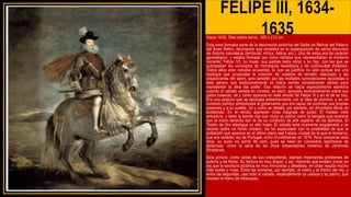 FELIPE III, 1634-
1635
Hacia 1635. Óleo sobre lienzo, 300 x 212 cm
Esta obra formaba parte de la decoración pictórica del Salón de Reinos del Palacio
del Buen Retiro, decoración que consistía en la superposición de varios discursos
de distinta naturaleza (territorial, mítica, bélica, etc.). Uno de estos era de carácter
genealógico, y estaba formado por cinco retratos que representaban al monarca
reinante, Felipe IV), su mujer, sus padres (esta obra) y su hijo, con los que se
subrayaban los conceptos de monarquía hereditaria y de continuidad dinástica.
Todos ellos eran retratos ecuestres, lo que se justifica no sólo porque era una
tipología que propiciaba la creación de cuadros de tamaño adecuado a las
proporciones del salón, sino también por las múltiples connotaciones asociadas a
este género que tradicionalmente se había venido considerando idóneo para
representar la idea del poder. Esa relación se hacía especialmente estrecha
cuando el caballo estaba en corveta, es decir, apoyado exclusivamente sobre sus
patas traseras, tal y como aparece en este retrato de Felipe III y en el de su hijo.
Era una postura que se asociaba estrechamente con la idea de dominio, y en un
contexto político simbolizaba al gobernante que era capaz de controlar sus propias
pasiones y a su pueblo, tal y como se detalla, por ejemplo, en difundidos libros de
emblemas. En el retrato aparecen otras insignias de poder. El modelo viste
armadura, y tanto la banda roja que cruza su pecho como la bengala que sostiene
con la mano derecha dan fe de su condición de jefe superior de los ejércitos. El
Tosión de Oro atestigua su alto linaje. El caballo está ricamente engalanado y se
recorta sobre un fondo costero. Se ha especulado con la posibilidad de que la
población que aparece en el último plano sea Lisboa, ciudad en la que el monarca,
que era también rey de Portugal, entró triunfalmente en 1619. Para componer esta
obra, su autor no partió de cero, pues se basó en conocidos repertorios de
estampas, como la serie de los Doce emperadores romanos de Johannes
Stradanus.
Esta pintura, como varias de sus compañeras, plantea importantes problemas de
autoría y de fecha. Su factura es muy dispar, y así, mientras que existen zonas en
las que la escritura pictórica es muy minuciosa y detallada, en otras resulta mucho
más suelta y vivaz. Entre las primeras, por ejemplo, el rostro y el tronco del rey; y
entre las segundas, casi todo el caballo, especialmente su cabeza y su pecho, que
revelan la mano de Velázquez.
 