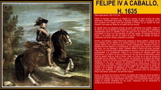 FELIPE IV A CABALLO,
H. 1635
Óleo sobre lienzo, 303 x 317 cm.
Felipe IV aparece, montando un caballo en corveta, es decir levanta las patas
delanteras, echándose hacia atrás, y llevando bengala, banda y armadura, con lo
que compone una imagen llena de autoridad y firmeza. Es un caballo de color
castaño, que luego se repite en el cuadro de Las Lanzas.
El caballo tiene una elegante posición de perfil, realizando una corveta. Felipe IV
se educó en una academia de equitación en Viena, por lo que pidió a Velázquez
representarle como un caballero típico del siglo XVII. El monarca realiza un leve
movimiento al tocar con sus espuelas la piel del caballo. El paisaje recuerda al
Pardo, y es posible que allí se realice la acción. Para dar sentido de lejanía,
Velázquez usa tonos verdes, plateados y azulados.
Existen, sin embargo, sutiles diferencias respecto al retrato paterno, aparte de las
muy notables que se refieren a la calidad pictórica. El entorno e se trata de un
paisaje abierto, con mucho horizonte y varias ondulaciones. Recuerda mucho el
piedemonte entre Madrid y el Guadarrama, en especial la zona cercana a la sierra
del Hoyo, con sus dehesas y sotos. También difiere la figura del grupo principal.
Felipe III y su montura están representados en escorzo, lo que aporta dinamismo y
aparatosidad a la composición. Felipe IV se encuentra en riguroso perfil. Esa
perspectiva, o el hecho de que el monarca en vez de mirar al observador (como
hace su padre) dirija su vista al frente, crean un clímax en el que se mezcla la
serenidad con la majestad. Frente a lo que era frecuente en el género del retrato
ecuestre, donde los recursos iconográficos y compositivos se aunaban para crear
imágenes en las que el mando se manifestaba a través de la violencia, el
movimiento y la energía, Velázquez describe el poder precisamente a través del
sosiego Para encontrar las raíces de esta imagen hay que acudir al retrato de
Carlos V en la Batalla de Mühlberg, de Tiziano . Las semejanzas entre ambos
cuadros son múltiples, y afectan tanto a la composición como al contenido.La
limpia naturaleza, poetizada, nos permite respirar
Dada su condición de monarca reinante, se trataba del retrato de mayor empeño y
significación dentro del conjunto; y su contenido enlaza sutilmente con dos de los
cuadros de batallas más importantes. Pero pese a su indumentaria militar, es fácil
colegir su soñador semblante de rey poeta. Velázquez nos ha transmitido la
simpatía que sentía por el monarca.
 