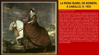 LA REINA ISABEL DE BORBÓN,
A CABALLO, H. 1635
Óleo sobre lienzo, 301 x 314 cm.
Este cuadro estaba destinado a colocarse a la derecha del retrato ecuestre de
Felipe IV pues muestra a su primera mujer, Isabel de Borbón (1602-1644), con
quien se había casado en 1615. En esta pareja de retratos se puede encontrar
un juego de diferencias y semejanzas similar al que también se aprecia en los
retratos ecuestres de Felipe III y su mujer, y que se corresponden con los
distintos papeles que estaban reservados a sus protagonistas. En ambos casos
el pintor ha cambiado el color del caballo de la reina con respecto al del rey: si el
de Felipe IV es pardo, la piel de éste es de extraordinaria blancura, lo que
contribuye a ensalzar la belleza de esta distinguida mujer. Igualmente la reina no
tiene que dominar y reprimir los impulsos del animal, sino que se deja llevar a
paso tranquilo. Otro de los aspectos que subrayan que estamos ante dobles
parejas de cuadros con muchas relaciones entre sí es el extraordinario
protagonismo que es éste adquiere, al igual que ocurre en el de su suegra, tanto
la gualdrapa que protege el caballo como el traje que viste la reina, uno de cuyos
motivos decorativos principales es la repetición continua del anagrama de su
nombre. Estos fragmentos textiles revelan una mano diferente a la de Velázquez,
pero probablemente distinta también de la del autor de las telas del retrato de
Margarita, como se aprecia especialmente si comparamos el tratamiento de
ambas gualdrapas: La del caballo de Isabel está descrita de una manera mucho
más precisa y detallada que la de la montura de la reina Margarita, que está
mucho más abocetada..
 