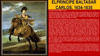 ELPRINCIPE BALTASAR
CARLOS, 1634-1635
Óleo sobre lienzo (209x173 cms.)
El príncipe, de seis años, monta una jaca/ caballo obeso vista desde abajo, lo que produce una
evidente deformación en el animal. El cuadro fue pintado con muy poco pigmento, extendido en
capas casi transparentes aplicadas directamente sobre la preparación blanca, que queda a la
vista en las montañas todavía nevadas. El príncipe y el caballo fueron pintados antes que el
paisaje, de modo que su figura se recorta con nitidez.
Esta pintura ofrece una brillantez de color muy superior a lo realizado por Velázquez hasta el
momento. Está erguido sobre su silla, al estilo de la monta española, en actitud de nobleza; en
la mano derecha lleva la bengala propia de general que se le concede por su rango de príncipe
real. Viste un jubón tejido de oro, un coleto, un calzón verde oscuro y adornado con oro, botas
de ante, valona de encaje y sombrero negro con una pluma. De la figura del niño lo más
destacable es la cabeza, un trabajo extraordinario que indica la madurez en el oficio. Los
críticos sostienen que esta cabeza es una de las cumbres de la pintura de todos los tiempos. El
tono de la cara es pálido, el cabello es de un rubio que contrasta con el negro mate del
chambergo. También destaca el gran sombrero de fieltro negro sobre la cabeza del Príncipe,
que según estudios científicos de radiografía, se ha observado que es algo posterior a la
primera idea de acabado del cuadro; algo muy propio en Velázquez, pero más que como un
"arrepentimiento", se especula como un añadido solicitado por la Casa Real. Abundan los
dorados con brillo: cabello del príncipe, correaje, silla de montar, mangas y flecos de la banda.
El caballo tiene un gran y desmesurado vientre si se le observa a poca distancia, pero hay que
tener en cuenta que está pintado con la deformación de perspectiva adecuada al lugar donde
iba a ir emplazado, en alto, sobre una puerta. Está presentado en corveta de 3/4, de manera
que el espectador pueda ver sin dificultad la cabeza del pequeño jinete. Tiene una larga cola y
crines que agita el viento.
El paisaje del fondo es clásico en Velázquez, sobre todo el cielo, que se ha dado en llamar cielo
velazqueño. El pintor conocía bien esos parajes del Pardo y de la Sierra de Guadarrama. En
este caso, el caballo está situado en una altura para dar pie así a la perspectiva del paisaje. A
la izquierda se ve la sierra del Hoyo. La montaña nevada que se ve al fondo a la derecha es el
pico de La Maliciosa; a su lado Cabeza de Hierro, todo en la Sierra de Guadarrama, visto desde
el extremo norte de los montes del Pardo. Parece primavera a juzgar por los tonos verdes
suaves de la vegetación
 