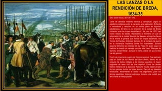 LAS LANZAS O LA
RENDICIÓN DE BREDA,
1634-35
Óleo sobre lienzo, 307x367 cms.
Obra de absoluta madurez técnica y conceptual. Logra un
equilibrio prodigioso entre la narración y la realización. Enfrenta
a vencedores y vencidos en un mismo plano de dignidad
caballeresca. El tema es la rendición de la ciudad de Breda
(Holanda) ante las tropas españolas el 2 de junio de 1625, tras
nueve meses de asedio. Representa el momento en que el
gobernador de la ciudad Mauricio de Nassau, entrega las llaves
de la misma al general que manda las tropas españolas, los
Tercios de Flandes, Ambrosio Spínola . En el contexto de guerra
de la monarquía hispánica contra los holandeses. Spínola
seguiría fielmente las órdenes del rey Felipe IV, quien según la
tradición le mandó un mensaje con una sola frase: “Marques de
Spínola, tomad Breda”, aunque lo cierto parece ser que la idea
fue del general.
Es el más importante cuadro de Historia nacional. Fue realizado
para el Salón de los Reinos del Buen Retiro, dentro de un
conjunto de éxitos militares y de retratos ecuestres: el mayor
programa de tema civil del arte español. Como los demás
hechos militares de la época de Felipe IV, resulta baladí al lado
de los grandes tiunfos de otras épocas. Pero el rey deseaba
ensalzarse. Militarmente el hecho era importante, pues los
tercios españoles, todavía poderosos, tomaron una ciudad que
tenía fama de inexpugnable.
 