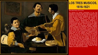 LOS TRES MUSICOS,
1616-1621
Óleo sobre lienzo, 87X110 cms.
Las escenas de carácter costumbrista no son muy
habituales en el Barroco español. Sevilla era el puerto más
importante de la España del siglo XVII entraba un buen
número de obras de arte encargadas por la numerosa
colonia flamenca e italiana. Gracias a este comercio, los
pintores sevillanos recibieron un buen número de
influencias extranjeras que provocaron el cambio en su
concepción pictórica, abandonando el Manierismo e
interesándose por las nuevas tendencias. De alguna
manera se puede decir que Velázquez une en esta imagen
el costumbrismo flamenco con el Naturalismo italiano.
Contemplamos a tres personajes populares, totalmente
realistas y alejados de la idealización, apiñados alrededor
de una mesa sobre la que hay pan, vino y queso. Dos de
los tres músico tocan instrumentos y cantan, mientras el
tercero, el más joven, sonríe al espectador y sostiene un
vaso de vino en su mano izquierda. Las expresiones de los
rostros están tan bien captadas que anticipa su faceta
retratística con la que triunfara en Madrid. Un fuerte haz
de luz procedente de la izquierda ilumina la escena,
creando unos efectos de luz y sombra muy comunes a
otras imágenes de esta etapa sevillana. en las que se
aprecia un marcado influjo de Caravaggio. El realismo de
los personajes es otra nota característica así como el uso
de ocres, sienas, pardos, negros y blancos. El bodegón de
primer término vuelve a llamarnos la atención en un primer
golpe de vista, casi más que las propias figuras. De los
instrumentos salen espaciados sones, que se acompañan
por la voz. Instrumentación y canto, música en rigor
callejera, arrancada de la vida sevillana.
 