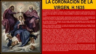 LA CORONACIÓN DE LA
VIRGEN, H.1635
Óleo sobre lienzo, 176 cm × 124 cm.
La composición de las figuras es triangular, con el vértice invertido, siguiendo la moda de la época, dando la
sensación de un gran equilibrio y armonía de líneas. El protagonismo es para la imagen de María cuyo rostro se
presenta con los ojos bajos, la nariz recta y los labios perfilados. La expresión es de modestia, de reverencia y
emoción.
A la derecha del espectador está Dios Padre, representado con gran dignidad como un viejo bondadoso. A la
izquierda está Jesucristo, con largos cabellos, ambos en actitud de coronar la cabeza de la Virgen con guirnalda
de flores. Y en el centro, la representación del Espíritu Santo, bajo la forma de una paloma blanca.
Los colores empleados por Velázquez son los azules, principalmente lapislázuli en los tonos azules más
intensos de la capa de la Virgen, rojos y morados, empleando laca orgánica roja mezclada con blanco de plomo
y calcita en diversa proporción.
Había un arduo problema: representar un cuadro de escenificación totalmente fuera de lo sensible. Por eso
Velázquez empleó unos colores irreales, que permitan al espectador salir de la esfera terrestre. También el color
es un medio para logar la espiritualidad.
Velázquez pintó La Coronación de la Virgen con destino al nuevo oratorio de la reina Isabel de Borbón en el
Alcázar de Madrid, donde debía completar la serie de nueve pinturas de Fiestas de Nuestra Señora de
Alessandro Turchi enviada a Madrid desde Roma, en 1635 o antes, por el cardenal Gaspar de Borja y Velasco.
Es su última pintura religiosa. El oratorio, situado en la primera planta del Alcázar, a la parte de la Galería del
Cierzo, se decoró con pinturas murales de Angelo Nardi y un retablo construido por Martín Ferrer sobre trazas
de Juan Gómez de Mora (perdido); y, probablemente en 1636, se colgaron en él cincuenta y cuatro pinturas,
entre ellas el gran Cristo crucificado de Federico Barocci. La iconografía de La Coronación de la Virgen
velazqueña es tradicional, y sigue modelos anteriores de Durero y El Greco. El angelote arqueado hacia atrás
en el lado derecho parece cita de uno similar en un grabado de Schelte a Bolswert según la Asunción de la
Virgen de Rubens. Las dimensiones del lienzo y el tamaño menor que el natural que presentan las figuras, un
tanto extraño en Velázquez, se pueden explicar por referencia a la serie de pinturas ya existente y a la que el
maestro debía adaptarse. Incluso el gesto con que María se lleva la mano al pecho podría estar pensado como
un eco del de la mano izquierda de la Virgen en La Anunciación de Turchi.
La Coronación se suele datar en la primera década de 1640, pero hay sólidas evidencias circunstanciales para
pensar que estuviera pintada en 1636. Como antes se ha dicho, la serie de Turchi ya estaba en Madrid en 1635,
y es probable que el propio oratorio quedara listo para su uso dentro del año 1636. Antonio Palomino, que suele
ser preciso en la cronología, situó la ejecución de la pintura por la época de La rendición de Breda, que casi con
seguridad estaba terminada en abril de 1635: En este tiempo pintó también un cuadro grande historiado de la
toma de una plaza por el señor Don Ambrosio Espínola
 