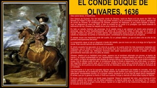 EL CONDE DUQUE DE
OLIVARES, 1636
Óleo sobre lienzo, 313x239 cms.
Don Gaspar de Guzmán, hijo del segundo conde de Olivares, nació en Roma el 6 de enero de 1587. Fue
llamado por Felipe IV para ocupar el cargo de primer ministro y se le concedido el título de duque, además del
de conde de Olivares. El condeduque de Olivares, protector de Velázquez, al que había llamado a Madrid,
cayó en desgracia en enero de 1643, si bien no arrastró en su caída a su protegido, que había obtenido la
estimación del rey. Olivares fue alejado de la corte y murió en 1645.
Es todo un estudio histórico del personaje. Si el caballo viene a ser siempre un medio para ensalzar al
personaje, aquí se hace hiperbólicamente. El árbitro de la política de Felipe IV está aquí en el oficio de
mandar. Arrastra con pasión al invisible ejército, bien distanciado hacia el campo de batalla. La corbeta del
caballo es impetuosa: ha sufrido un tremendo parón, volviéndose el Conde-Duque con arrogancia
El paisaje ocupa una importante parte del cuadro. Es un paisaje diáfano, ya que el pleno aire es otra de las
grandes preocupaciones del pintor.
La composición sigue un eje en diagonal a través del caballo, que se cruza con otro a lo largo de la figura del
conde. Este recurso barroco da dinamismo a la escena.
El retrato ecuestre fue ejecutado en la cima de su poder y se cuenta entre los más expresivos realizados por
Velázquez, que no retrata a un miembro de la familia,real, sino al hombre que muchas veces reveló ser más
poderoso que el propio rey. Velázquez reconoce este poder representando al conde a caballo, un honor
generalmente reservado sólo a los jefes de estado.
Olivares, célebre por su habilidad como jinete, aparece con el sombrero adornado con plumas, el bastón de
mando y la coraza ornamentada en oro, aprestándose a saltar en diagonal desde una altura a la profundidad
del cuadro. La figura de espaldas está situada de manera oblicua con respecto al lienzo, cuya entera extensión
ocupa. Con la cabeza vuelta de lado, el condeduque dirige la mirada al espectador de arriba abajo. La cabeza
del magnífico caballo marrón está, por el contrario, dirigida hacia una vasta y profunda llanura, de la cual se
eleva el humo de la pólvora de los disparos y el de los incendios y donde se deja ver el tumulto en miniatura de
un combate.
Contrariamente a lo que se ha supuesto algunas veces, no se representa una batalla en concreto, sino que
más bien pretende ser la exaltación de las dotes militares del hombre que había guiado a los ejércitos del rey
obteniendo 'innumerables triunfos. En al ángulo inferior izquierdo se ve una hoja de papel blanco desplegado.
El artista, que por lo general no fecha ni firma sus cuadros, incluye a menudo en ellos estas hojitas en blanco.
El lienzo, como pura pintura, es desde luego magistral. Véase la jugosidad del color, que armoniza el tono
castaño saliente del caballo con los brillos plateados y la lejanía verde gris, de dominante fría. El cuadro,
pintado sin duda para el propio Conde Duque, ingresó en el siglo XVIII en las Colecciones Reales por compra
al marqués de la Ensenada.
 