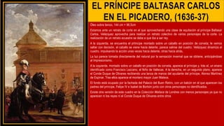 EL PRÍNCIPE BALTASAR CARLOS
EN EL PICADERO, (1636-37)
Óleo sobre lienzo, 144 cm × 96,5cm
Estamos ante un retrato de corte en el que aprovechando una clase de equitación al príncipe Baltasar
Carlos, Velázquez aprovecha para realizar un retrato colectivo de varios personajes de la corte. La
realización de un retrato ecuestre se debe a que iba a ser rey.
A la izquierda, se encuentra el prtincipe montado sobre un caballo en posición de corveta; le vemos
saltar con decisión, el caballo se viene hacia delante; parece salirse del cuadro. Velázquez dinamiza el
cuadro, impulsando la acción unas veces hacia delante, otras hacia atrás,
La luz parece tomada directamente del natural por la sensación invernal que se obtiene, anticipándose
al Impresionismo.
A la izquierda, montado sobre un caballo en posición de corveta, aparece el príncipe y, trás el, un enano
identificado como Francisco Lezcano, el Niño de Vallecas. A la derecha, en un segundo plano, aparece
el Conde Duque de Olivares recibiendo una lanza de manos del ayudante del príncipe, Alonso Martínez
de Espinar. Tras ellos aparece el montero mayor Juan Mateos.
El fondo está ocupado por la fachada del Palacio del Buen Retiro, con un balcón en el que aparecen los
padres del príncipe, Felipe IV e Isabel de Borbón junto con otros personajes no identificados.
Existe otra versión de este cuadro en la Colección Wallace de Londres con menos personajes ya que no
aparecen ni los reyes ni el Conde Duque de Olivares entre otros
 