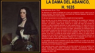 LA DAMA DEL ABANICO,
H. 1635
Óleo sobre lienzo, 95 cm × 70 cm
Se desconoce con certeza la identidad de la mujer que protagoniza el lienzo, sobre la que los
expertos discrepan. Para Lafuente Ferrari y otros podría ser Francisca Velázquez, hija del pintor,
posibilidad descartada por José López-Rey.
En ella esta representada la rancia elegancia y el garbo de la mujer española.
Quizá sea éste uno de los retratos femeninos más atractivos de los pintados por Velázquez
debido a la sensualidad con la que se representa a la modelo; que va vestida «a la moda
francesa», con sensual y amplio escote, tocada con un amplio velo negro que envuelve los
hombros, un collar de azabache adornando su cuello, guantes blancos y un rosario de oro en la
mano izquierda. Este rosario con la cruz y la cinta azul con una medalla que cuelgan su muñeca
izquierda otorgan un cierto toque de castidad a la imagen, obteniéndose una interesante mezcla
de sensualidad y piedad que hace más atractiva la obra. La figura de la dama se recorta sobre un
fondo neutro, ampliando la gama de colores oscuros empleados. Sólo el color blanco de los
guantes, el lazo azul y la puntilla del escote otorgan claridad a la escena, sin olvidar el fuerte
fogonazo de luz que incide en el pecho de la mujer, acentuando así sus atributos femeninos. La
pincelada es cada vez más suelta, trabajando Velázquez con un desparpajo que le sitúa a la
altura de los grandes maestros del Renacimiento a pesar de contar con 40 años.
La sensualidad de ese escote contrastaría con los usos recatados en el vestir de las damas
españolas, aduciéndose que se opone a la modestia exigida por la moral y las leyes contra el lujo
y los excesos en el vestir dictadas por Felipe IV.
José López-Rey opuso a esta interpretación que el primer decreto por el que se prohibía a las
mujeres españolas emplear vestidos considerados indecentes —guardainfantes, enaguas y
escotes— es de 1639 y su eficacia puede ponerse en duda teniendo en cuenta que hubo de ser
refrendado en 1649 y 1657.
 