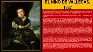 EL NIÑO DE VALLECAS,
1637
Óleo sobre lienzo, 107x83 cms.
Al igual que los demás retratos de bufones, Velázquez hace un verdadero estudio de la piscología del
personaje mostrándolo tal y como es, sin complacerse de su deformidad física, un hidrocéfalo, como nos
indica Velázquez ofreciendo una cabeza grande y pesada, que se va hacia un lado.
Los ocres y los verdes son los tonos predominantes, destacándose la firmeza y la pastosidad de la
pincelada.
El retratado formaba parte del nutrido grupo de monstruos, enanos y bufones que poblaban la corte
española desde el siglo XVI, y que con sus deformidades físicas y mentales, sus golpes de ingenio y sus
desgracias entretenían los ocios de una sociedad convencida de que cada individuo desempeñaba un papel
concreto en el mundo. Eran parte indispensable del colectivo humano de cualquier palacio real e incluso
nobiliario, y muchos de ellos tuvieron una vida relativamente próspera. Los numerosos retratos que hizo
Velázquez de estos personajes plantean problemas de interpretación y han producido reacciones muy
distintas a lo largo del tiempo, según los intereses de cada época. Así, en el siglo XIX abundaron las
expresiones de desagrado ante algunas de estas pinturas, enfatizando la inhumanidad de Velázquez por
haberse recreado en la caracterización de esos personajes. A lo largo del siglo XX, sin embargo, se
reelaboró una interpretación humanista de los retratos, subrayando el sentimiento solidario del pintor ante el
sufrimiento ajeno. Es cierto que la mirada fija y digna, y la ausencia de elementos retóricos y anecdóticos
propician este tipo de lecturas. Pero también hay que tener en cuenta que estas obras fueron realizadas
para decorar los palacios reales y no resulta fácil admitir una interpretación alejada de las expectativas que
sobre este tipo de personas pudiera tener un cortesano del siglo XVII. En cualquier caso, se trata de
imágenes que desde hace mucho tiempo han enfrentado a los espectadores con su propio concepto de la
dignidad humana, lo que las convierte en auténticos hitos de la historia de la pintura en lo que este arte
tiene de vehículo para la transmisión y el estímulo de una reflexión sobre el hombre. Francisco Lezcano era
natural de Vizcaya. Se tienen noticias sobre su actividad en la corte de Madrid desde 1634. Allí estuvo al
servicio del príncipe Baltasar Carlos, y entre 1645 y 1648, coincidiendo con la muerte de éste, se alejó de
los medios palaciegos. Murió en 1649. Su apodo el Niño de Vallecas aparece por vez primera en 1794, y
todo indica que no se le conoció así en vida. Lezcano, además de por su enanismo era apreciado por su
enfermedad mental, que ha sido diagnosticada como cretinismo con oligofrenia.
Velázquez nos enfrenta directamente con la realidad física y psíquica de este personaje, colocándolo en un
primerísimo plano y haciendo que los principales focos de atracción pictórica y lumínica sean también las
dos partes más expresivas de su anatomía: su rostro de expresión ambigua y sus manos, que parecen
manejar una baraja. De entre todos los retratos de bufones de Velázquez, éste ha tenido una mayor fortuna
literaria, propiciada por las posibilidades que ofrece su figura desvalida. Los poetas León Felipe o Vicente
Aleixandre, entre otros, reflexionaron sobre él.
 