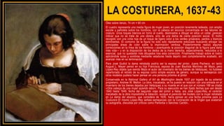 LA COSTURERA, 1637-43
Óleo sobre lienzo, 74 cm × 60 cm
El cuadro representa una media figura de mujer joven, en posición levemente ladeada, con amplio
escote y pañoleta sobre los hombros, con la cabeza en escorzo concentrada en las labores de
costura. Unos toques blancos en torno al cuello, destinados a dibujar en ellos un collar, parecen
indicar que no se trata de una obrera, sino de una dama de cierta posición social. El moño
recogido con una cinta roja da un toque de ligero color a los verdes grisáceos, pardos y blancos
dominantes. El contorno de la figura ha sido solo rápidamente esbozado buscando encajar las
principales áreas de color sobre la imprimación verdosa. Posteriormente realizó algunas
correcciones en la línea de los hombros —acentuando la posición diagonal de la figura para darla
más vida— y en la disposición de los dedos de la mano derecha, especialmente, reducidos a lo
esencial, que no quedarán más dibujados tras esta corrección. Finalmente trabajó sobre el rostro
aplicándole luces y sombras mediante veladuras hasta dejarlo casi completamente acabado, sin
avanzar más en su terminación
Para José Gudiol la dama retratada podría ser la esposa del pintor, Juana Pacheco, en tanto
August L. Mayer pensó en su hija Francisca, esposa de Juan Bautista Martínez del Mazo, pero
López-Rey objeta que siendo Mazo el autor del inventario de los bienes de Velázquez, no hubiese
repertoriado el retrato de su esposa como simple escena de género, aunque su semejanza con
otros modelos pudiera hacer pensar en una persona próxima al pintor
Conservada en la National Gallery of Art de Washington desde 1937 por legado de su anterior
propietario, Andrew W. Mellon. La obra, inacabada, se ha puesto en relación con una entrada en el
inventario de los bienes dejados por Velázquez a su muerte en el que con el número 168 se citaba
«Otra cabeça de una mujer açiendo labor». Para su ejecución se han fijado fechas que van desde
1640 hasta 1649, fecha del segundo viaje del pintor a Italia. ara José López-Rey, el carácter
inacabado de la obra imposibilita la datación, aunque el parecido del modelo con la mujer retratada
en La dama del abanico, que considera de 1635, haría pensar en una fecha próxima para La
Costurera El mismo López-Rey señala semejanzas con la Coronación de la Virgen que avalarían
su autografía, discutida por críticos como Pantorba o Sánchez Cantón..
 