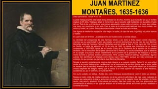 JUAN MARTÍNEZ
MONTAÑES, 1635-1636
Óleo sobre lienzo, 109 cm × 107 cm
Cuando Velázquez pintó este retrato tenía alrededor de 36 años, mientras que el escultor era ya un hombre
maduro de 67 años. Velázquez eligió el momento en que el escultor está modelando con su palillo el busto
del rey. Toda la luz y el interés de una primera apreciación recaen sobre el rostro y la mano que moldea,
una mano con movimiento y con vida. Pero el resto de la pintura está realizada con sumo cuidado, con
soltura y fluidez, tal y como Velázquez acostumbraba a hacer en todos sus retratos.
Son dignos de resaltar los ropajes de color negro: la ropilla y la capa de seda, la golilla y los puños blancos
y rizados.
El cuadro está sin terminar. La cabeza del rey se muestra como un simple esbozo.
La identidad del protagonista de este hermoso retrato y por tanto la fecha siguen siendo discutidas,
mientras que su autenticidad ha sido ya probada. La opinión dominante es que se trata de Juan Martínez
Montañés, amigo de Francisco Pacheco. Montañés nació en Alcalá la Real el 16 de marzo de 1558 y murió
en Sevilla, su patria de adopción, el 18 de junio de 1649. La época más importante de su carrera
corresponde a 1605-1620, época de su famoso Cristo de la Clemencia de la sacristía de la catedral
sevillana y de la Inmaculada de la iglesia parroquial de El Pedroso. La escultura sevillana, que se adelanta
en su apogeo a la piptura, influyó notablemente en los pintores de la generación de Velázquez y en éste
mismo durante su período sevillano (Inmaculada, 1618; Londres, National Gallery). Actualmente, algunos
autores han identificado al retratado como Alonso Cano (1601/1667), aunque son más numerosos, sin
embargo, los que piensan que se trata de Juan Martínez Montañés.
Retrata al escultor probablemente mientras éste observa a su augusto modelo, Felipe IV, en una actitud
similar al de propio Velázquez en Las Meninas, con el instrumento de su oficio (pincel para el pintor, palillo
de modelar para el escultor) levantado en el aire, no sobre la obra, como para indicar que la actuación
artística depende del disegno interno, que lo coloca a un nivel superior con respecto al arte mecánico,
accediendo así, por el contrario, al mundo del Arte.
Con sumo cuidado, con soltura y fluidez, tal y como Velázquez acostumbraba a hacer en todos sus retratos.
Destaca el rostro noble, de mirada penetrante, con la luz sobre el cuello blanco del traje negro, realizado de
manera que cada palmo de tela se anime con el justo reflejo, con la maestría típica del retratista. Un fondo
neutro, más oscuro, alrededor de la cabeza del escultor, más claro junto a su obra, nos proporciona una
concentración de efectos, en los ojos que analizan, en la frente que piensa, en la mano pronta a obedecer a
la mente del artista.
 