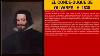 EL CONDE-DUQUE DE
OLIVARES, H. 1638
Óleo sobre lienzo, 67 cm × 54,5 cm
Un retrato de Gaspar de Guzmán, primer ministro de Felipe IV, pintado por Velázquez como
pintor de la corte, gracias a quién había conseguido ese puesto. De hecho, lo pintó en su taller
dentro del Palacio Real de Madrid. El modelo ofrece su gesto tranquilo y gentil, pero trasmisor
de su enérgico carácter y sobresaliente inteligencia.Velázquez realizaría múltiples retratos de
este personaje histórico.
El conde-duque de Olivares, personaje retratado en este cuadro del Ermitage, fue valido del rey
Felipe IV y durante casi un cuarto de siglo ejerció una ilimitada influencia en el monarca.
Resulta tremendamente sorprendente el verismo con el cual Velázquez transmite los
principales rasgos del protagonista. La imagen trasluce el carácter severo del conde-duque y
simultáneamente pone de manifiesto aspectos que descubren una tenacidad e ingenio poco
corrientes. Diversos matices de color modelan el rostro con maestría y desiguales pinceladas
realzan la conformación de las facciones. La obra es una acabada muestra del extraordinario
realismo alcanzado por el genial artista.
 