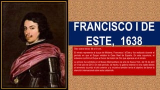 FRANCISCO I DE
ESTE, 1638
Óleo sobre lienzo 68 x 51 cm.
El retrato representa al duque de Módena, Francesco I d’Este y fue realizado durante el
período en que el Duque visitaba la Casa Real de España. En esta coyuntura, el
soberano confirió al Duque el honor del Ioisón de Oro que aparece en el retrato.
La pintura fue exhibida en el Museo Metropolitano de arte de Nueva York, del 16 de abril
al 14 de julio de 2013. En este período, de hecho, la galería estense no era viable debido
al terremoto ocurrido el año anterior y la iniciativa también tenía el objetivo de llamar la
atención internacional sobre esta catástrofe.
 