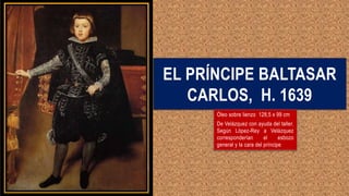 EL PRÍNCIPE BALTASAR
CARLOS, H. 1639
Óleo sobre lienzo 128,5 x 99 cm
De Velázquez con ayuda del taller.
Según López-Rey a Velázquez
corresponderían el esbozo
general y la cara del príncipe
 