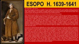 ESOPO H. 1639-1641
Óleo sobre lienzo, 179,5 x 94 cm
Este cuadro fue pintado para decorar un pabellón de caza construido en el monte del Pardo, cerca de Madrid, llamado "La Torre de la
Parada". Este pabellón se convirtió más tarde en un valioso museo de pinturas donde fue a parar la larga serie de las Metamorfosis de
Ovidio, pintada por Rubens y sus ayudantes. El pabellón estaba reservado en exclusiva para la Corte, nadie más tenía acceso. Allí se
recopiló el conjunto más importante sobre temas de mitología y gran variedad de desnudos.
Velázquez pintó otro cuadro, Menipo, con la intención de que ambos fueran exhibidos en pareja.
Esopo y Menipo aparecen citados por vez primera en el inventario que se hizo en 1701-1703 de la Torre de la Parada, que albergaba un
extenso ciclo de pintura mitológica realizado por Rubens y sus ayudantes, y algunos retratos de Velázquez que representan bufones y
miembros de la familia real vestidos de cazadores, etc. Se citan Demócrito y Heráclito, pintados por Rubens, cuya altura es muy parecida a
la de los cuadros de Velázquez, aunque su anchura es algo inferior. Probablemente estaban interrelacionados y se pintarían en época
parecida, en torno a 1638. Es muy interesante la comparación con los filósofos de Rubens para entender la personalidad de Velázquez.
Los personajes de aquél, espléndidos, se hallan vestidos a la antigua y están sentados ante un paisaje rocoso, un ámbito que
frecuentemente se utiliza para la descripción pictórica de ermitaños y penitentes. Tienen los pies desnudos, y uno ríe y el otro llora. Su
contextura corporal es absolutamente rubensiana, es decir, robusta y musculada, y sus gestos se adecúan a unos códigos de expresión
sólidamente establecidos. Velázquez planta a los suyos en un escenario interior, sus vestidos y zapatos son los que llevaría cualquier
mendigo de cualquier ciudad española y se advierte una voluntad de aproximación realista a los rostros. Están situados en el espacio de la
misma manera que muchos de sus retratos, y, aunque abundan los objetos que posibilitan una lectura simbólica, el pintor juega con los
límites entre retrato y ficción.
Como ocurre con muchas otras obras velazqueñas, son muchos y dispares los intentos que se han hecho por identificar su significado en
el contexto de la Torre de la Parada. Algunos de ellos son aparentemente obvios, como el de la relación entre Esopo y la abundancia de
fábulas de animales en el edificio. Ambas eran figuras conocidas por el público culto español, y la asociación entre filosofía y pobreza se
había convertido en un tópico figurativo en la Europa barroca, relacionable con la gran fortuna que alcanzó entonces el pensamiento
estoico. Esopo, que aparece con un libro (se supone que de sus fábulas) en la mano, se rodea de objetos que aluden a diversas
circunstancias vitales. Sus pobres vestiduras son referencia a su origen esclavo y a su vida humilde. El balde de agua sería alusión a una
contestación muy ingeniosa que dio al filósofo Xanthus, su dueño, que como recompensa le otorgó la libertad. El equipaje que tiene a su
derecha aludiría a su muerte violenta: cuando, estando en Delfos, se mostró muy crítico con la inflada reputación de la ciudad, los
habitantes para vengarse escondieron una copa entre su equipaje, lo acusaron de robo y lo arrojaron desde unas peñas. Al igual que
Rubens, planteó su pareja de filósofos como un contraste entre la risa y el llanto, pero probablemente Velázquez en los suyos buscó otro
tipo de contraste, ayudándose también de la expresión corporal, lo que es índice de hasta qué punto se planteó sus obras en función (o
respuesta) de las del flamenco. Esopo, que ejemplifica al filósofo de espíritu libre, que no está sujeto por ataduras materiales, está
plantado ante nosotros y nos mira de frente, de manera abierta. A Menipo, en cambio, lo vemos de perfil, protegido por su capa, y
mirándonos casi de soslayo, como si el pintor hubiera tratado de transmitir a través de su gesto la avaricia que tópicamente le
caracterizaba. La franqueza y la libertad de Esopo tienen un equivalente en la risa de Demócrito, mientras que el retraimiento y la avaricia
de Menipo se corresponden con el recogimiento y el llanto de Heráclito.
 