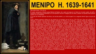 MENIPO H. 1639-1641
Óleo sobre lienzo, 179 x 94 cm
El cuadro representa al filósofo griego Menipo de Gadara, tal y como se recoge en un letrero en el propio cuadro, de perfil y
volviendo el rostro hacia el espectador con una expresión de burla. Protegido por una capa y calzado con grandes botas aparece
cubierto con un chambergo.
A los pies del filósofo aparecen dos libros, uno de ellos abierto, y un rollo de papel. En un segundo término figura una jarra de
barro.
Esopo y Menipo aparecen citados por vez primera en el inventario que se hizo en 1701-1703 de la Torre de la Parada, que
albergaba un extenso ciclo de pintura mitológica realizado por Rubens y sus ayudantes, y algunos retratos de Velázquez que
representan bufones y miembros de la familia real vestidos de cazadores, etc. Se citan Demócrito y Heráclito, pintados por
Rubens, cuya altura es muy parecida a la de los cuadros de Velázquez, aunque su anchura es algo inferior. Probablemente
estaban interrelacionados y se pintarían en época parecida, en torno a 1638. Es muy interesante la comparación con los
filósofos de Rubens para entender la personalidad de Velázquez. Los personajes de aquél, espléndidos, se hallan vestidos a la
antigua y están sentados ante un paisaje rocoso, un ámbito que frecuentemente se utiliza para la descripción pictórica de
ermitaños y penitentes. Tienen los pies desnudos, y uno ríe y el otro llora. Su contextura corporal es absolutamente rubensiana,
es decir, robusta y musculada, y sus gestos se adecúan a unos códigos de expresión sólidamente establecidos. Velázquez
planta a los suyos en un escenario interior, sus vestidos y zapatos son los que llevaría cualquier mendigo de cualquier ciudad
española y se advierte una voluntad de aproximación realista a los rostros. Están situados en el espacio de la misma manera
que muchos de sus retratos, y, aunque abundan los objetos que posibilitan una lectura simbólica, el pintor juega con los límites
entre retrato y ficción. Como ocurre con muchas otras obras velazqueñas, son muchos y dispares los intentos que se han hecho
por identificar su significado en el contexto de la Torre de la Parada. Algunos de ellos son aparentemente obvios, como el de la
relación entre Esopo y la abundancia de fábulas de animales en el edificio. Ambas eran figuras conocidas por el público culto
español, y la asociación entre filosofía y pobreza se había convertido en un tópico figurativo en la Europa barroca, relacionable
con la gran fortuna que alcanzó entonces el pensamiento estoico. Menipo era de origen esclavo, aunque famoso por su avaricia,
pues se decía que se quitó la vida al perder su fortuna. Al igual que Rubens planteó su pareja de filósofos como un contraste
entre la risa y el llanto, pero probablemente Velázquez en los suyos buscó otro tipo de contraste, ayudándose también de la
expresión corporal, lo que es índice de hasta qué punto se planteó sus obras en función (o respuesta) de las del flamenco.
Esopo, que ejemplifica al filósofo de espíritu libre, que no está sujeto por ataduras materiales, está plantado ante nosotros y nos
mira de frente, de manera abierta. A Menipo, en cambio, lo vemos de perfil, protegido por su capa, y mirándonos casi de
soslayo, como si el pintor hubiera tratado de transmitir a través de su gesto la avaricia que tópicamente le caracterizaba. La
franqueza y la libertad de Esopo tienen un equivalente en la risa de Demócrito, mientras que el retraimiento y la avaricia de
Menipo se corresponden con el recogimiento y el llanto de Heráclito.
 