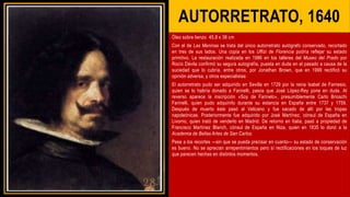 AUTORRETRATO, 1640
Óleo sobre lienzo 45,8 x 38 cm
Con el de Las Meninas se trata del único autorretrato autógrafo conservado, recortado
en tres de sus lados. Una copia en los Uffizi de Florencia podría reflejar su estado
primitivo. La restauración realizada en 1986 en los talleres del Museo del Prado por
Rocío Dávila confirmó su segura autografía, puesta en duda en el pasado a causa de la
suciedad que lo cubría, entre otros, por Jonathan Brown, que en 1999 rectificó su
opinión adversa, y otros especialistas
El autorretrato pudo ser adquirido en Sevilla en 1729 por la reina Isabel de Farnesio,
quien se lo habría donado a Farinelli, pasos que José López-Rey pone en duda. Al
reverso aparece la inscripción «Soy de Farinelo», presumiblemente Carlo Brioschi
Farinelli, quien pudo adquirirlo durante su estancia en España entre 1737 y 1759.
Después de muerto éste pasó al Vaticano y fue sacado de allí por las tropas
napoleónicas. Posteriormente fue adquirido por José Martínez, cónsul de España en
Livorno, quien trató de venderlo en Madrid. De retorno en Italia, pasó a propiedad de
Francisco Martínez Blanch, cónsul de España en Niza, quien en 1835 lo donó a la
Academia de Bellas Artes de San Carlos.
Pese a los recortes —sin que se pueda precisar en cuanto— su estado de conservación
es bueno. No se aprecian arrepentimientos pero sí rectificaciones en los toques de luz
que parecen hechas en distintos momentos.
 