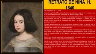 RETRATO DE NIÑA H.
1640
Óleo sobre lienzo 51,5 x 41 cm
Inacabado según López-Rey, que destaca los vigorosos toques de pincel en el vestido, y «uno
de los retratos femeninos más cautivadores de Velázquez» según Brown.
De técnica increíblemente ligera, apenas con leves toques de pincel que sugieren el traje, sin
duda inacabado, pero con un volumen perfectamente conseguido. La cabeza está más
definida, con una mirada fija de sus grandes ojos negros y los sutiles labios trazados con un
ligero toque de carmín.
El cabello castaño oscuro cae en dos crenchas que flanquean el rostro. La gama de color es
reducidísima, con una dominante castaño-dorada; los tonos sonrosados de las mejillas tersas
y el cuello de la niña son de una extrema delicadeza.
El retrato tiene un tono de intimidad y de inmediatez distante de todo énfasis oficial, que ha
hecho pensar que se trate de una persona del entorno familiar del pintor, quizás su nieta Inés,
nacida en enero de 1635 de su hija Francisca y de su yerno el pintor Juan Bautista Martínez
del Mazo.
Como la niña retratada aparenta de cinco a siete años, esto situaría la fecha del lienzo entre
1640-1642, lo que conviene perfectamente a su técnica.
Además se ha recordado que en el inventario de los bienes de Velázquez al tiempo de su
muerte en 1660 se recoge «otro retrato de una niña» que bien podría ser ésta, aunque no se
conoce su procedencia primera hasta que en 1885 comparece en venta pública en Londres
como retrato de la infanta Margarita, identificación que no es necesario tomar en
consideración.
 