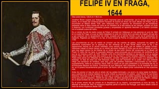 FELIPE IV EN FRAGA,
1644
Óleo sobre lienzo, 129,8 cm × 99,4 cm.
Jonathan Brown sugiere que Velázquez pudo inspirarse para su composición, por lo demás rigurosamente
sobria, en el retrato del Cardenal-Infante Fernando de Austria de Anton van Dyck (Museo del Prado), que se
encontraba en Madrid desde 1636, pero Velázquez hizo un ejercicio de virtuosismo en las bordaduras
plateadas sobre la felpa rosada así como en los destellos de la tela sedosa de las mangas, pintados sin duda
a distancia, con numerosas pinceladas gruesas y empastadas en aparente desorden y en abierto contraste
con el acabado suave del rostro.
Es un retrato de más de medio cuerpo de Felipe IV pintado por Velázquez en tres sesiones en junio de 1644
en la ciudad de Fraga, a la que se había trasladado la corte con motivo de la «jornada de Aragón» de ese año
y que concluyó con la recuperación de Lérida, ocupada por el ejército francés a raíz de la sublevación de
Cataluña. Regalado por Felipe V a su hijo, el futuro duque de Parma, el cuadro salió de España con este en
1748
Las circunstancias en que se realizó se conocen por las cuentas de gastos, incluyendo los gastos de
albañilería ocasionados por la apertura de dos ventanas en la sala donde debía posar el rey y las
reparaciones hechas en el recinto habilitado como estudio del pintor, que se hallaba en estado ruinoso.
Velázquez trabajó al mismo tiempo en un retrato del enano llamado El Primo que se envió a Madrid en junio,
pero que según parece ha de tratarse de un retrato de ese bufón distinto del conservado en el Museo del
Prado. El rostro del rey tiene un avanzado deterioro, quizá provocado por el sinnúmero de conflictos en los
que se vio inmerso a partir de 1640. Además, sufre dos importantes pérdidas en esa época: la de su esposa
Isabel (1644, año del que data este cuadro) y la de su hijo mayor y virtual heredero, Baltasar Carlos (1646).
Todas estas penas son reflejadas en su semblante, cansado y agobiado por todo lo malo a su alrededor. Sin
embargo, no deja de vestir sus más fastuosas ropas, para dar impresión de su poder. Con esto pretende
infligir una sensación de fortaleza, ante todo, pues las pérdidas materiales y emocionales no han hecho,
supuestamente, mella en su persona. Hacia 1649, el cuadro se usó para presentarlo a la prometida del rey, la
archiduquesa Mariana de Austria. Consciente de que Velázquez será implacable y ha de mostrarle tal como
es, ya no posará frecuentemente para el pintor. De hecho, sólo se dejará pintar nuevamente en tres ocasiones
más.
Antes de concluir el mes de julio el retrato del rey estaba terminado y se envió a la reina Isabel de Borbón,
que a petición de la colonia catalana en la corte ordenó su exposición en público. José Pellicer en sus Avisos
históricos informaba el 16 de agosto de 1644 que el cuadro en el que estaba retratado el rey «de la misma
forma que está en campaña», vestido de rojo y plata, se había expuesto en la iglesia de San Martín, «debajo
de un dosel bordado de oro, donde concurrió mucho pueblo a verlo y de él se hacen ya copias»
Es el primer retrato del rey pintado en la decadencia de su imperio, concretamente al inicio de ésta. Al
alborear la década de 1640, la monarquía española perdió el dominio de Portugal, que había estado unida al
resto de reinos hispánicos desde 1580.
 